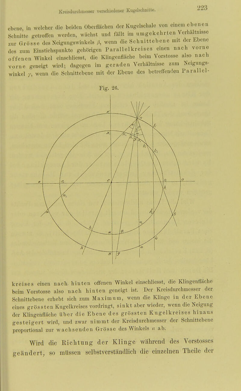 Kreisdurehniesser verschiedener Kugelschnitte. ebene in welcher die beiden Oberflächen der Kugelschale von einem ebenen Schnitte getroffen werden, wächst und fällt im umgekehrten Verhältnisse zur Grösse des Neigungswinkels ß, wenn die Schnittebene mit der Ebene des zum Einstichspunkto gehörigen Parallelkreises einen nach vorne offenen Winkel einschliesst, die Klingenfläche beim Vorstosse also nach vorne geneigt wird; dagegen im geraden Verhältnisse zum Neigungs- winkel Yi wenn die Schnittebene mit der Ebene des betreffenden Parallel- Fig. 26. kreises einen nach, hinten offenen Winkel einschliesst, die Klingenfläche beim Vorstosse also nach hinten geneigt ist. Der Kreisdurchmesser der Schnittebene erhebt sich zum Maximum, wenn die Klinge in der Ebene eines grossten Kugelkreises vordringt, sinkt aber wieder, wenn die Neigung der Klingenfläche über die Ebene des grössten Kugelkreises hinaus gesteigert wird, und zwar nimmt der Kreisdurchmesser der Schnittebene proportional zur wachsenden Grösse des Winkels « ab. Wird die Richtung der Klinge während des Vorstosses geändert, so müssen selbstverständlich die einzelnen Theile der