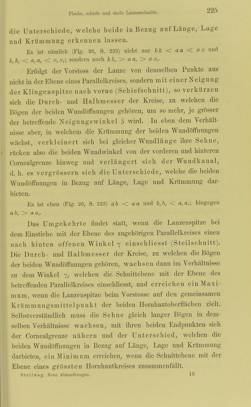 Flache, aohiefe uud steile Lunzensuhnitte. 22;> die Unterschiede, welche beide in Bezug auf Länge, Lage und Krümmung- erkennen hissen. Es ist nämlich (Fig. 20, S. 223) nicht nur kk < aa < XX und k,k, <«,«,< X,Xt\ sondern auch kk, > aa, > Erfolgt der Vorstoss der Lanze von demselben Punkte aus nicht in der Ebene eines Parallelkreises., sondern mit einer Neigung der Klingenspitze nach vorne (Schiefschnitt), so verkürzen sieh die Durch- und Halbmesser der Kreise, zu welchen die Bögen der beiden Wundöffnungen gehören, um so mehr, je grösser der betreffende Neigungswinkel ß wird. In eben dem Verhält- nisse aber, in welchem die Krümmung der beiden Wundöffnungen wächst, verkleinert sich bei gleicher Wundlänge ihre Sehne, rücken also die beiden Wundwinkel von der vorderen und hinteren Cornealgrenze hinweg und verlängert sich der Wundkanal, d. h. es vergrössern sich die Unterschiede, welche die beiden Wundöffnungen in Bezug auf Länge, Lage und Krümmung dar- bieten. Es ist eben (Fig. 26, S. 223) ab < aa und b,b, < a,a,; hingegen ab, > a (/,. Das Umgekehrte findet statt, wenn die Lanzenspitze bei dem Einstiche mit der Ebene des zugehörigen Parallelkreises einen nach hinten offenen Winkel f einschliesst (Steilschnitt). Die Durch- und Halbmesser der Kreise, zu welchen die Bögen der beiden Wundöffnungen gehören, wachsen dann im Verhältnisse zu dem Winkel y, welchen die Schnittebene mit der Ebene des betreffenden Parallelkreises einschliesst, und erreichen ein Maxi- mum, wenn die Lanzenspitze beim Vorstosse auf den gemeinsamen Krümmungsmittelpunkt der beiden Hornhautoberflächen zielt. Selbstverständlich muss die Sehne gleich langer Bögen in dem- selben Verhältnisse wachsen, mit ihren beiden Endpunkten sich der Cornealgrenze nähern und der Unterschied, welchen die beiden Wundöffnungen in Bezug auf Länge, Lage und Krümmung darbieten, ein Minimum erreichen, wenn die Schnittebene mit der Ebene eines grössten Hornhautkreises zusammenfällt. Stellwag. Neue Abhandlungen. 15