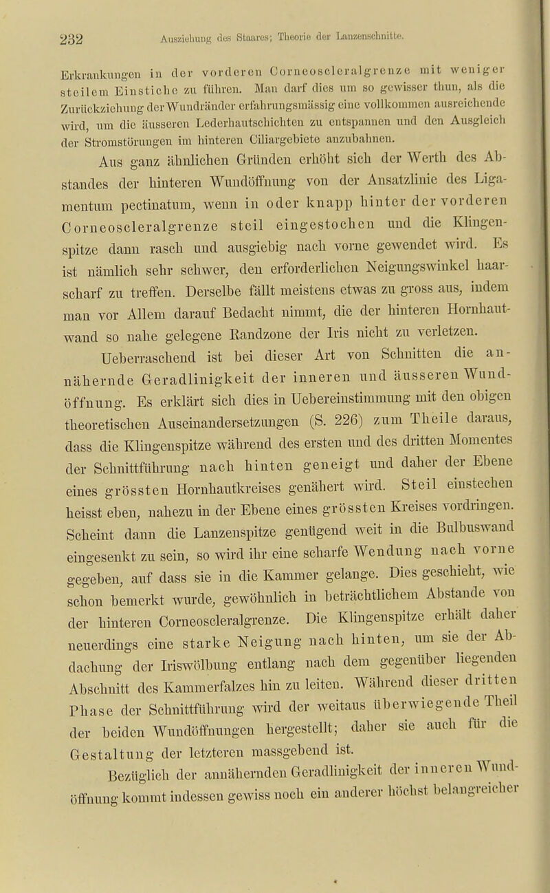 Erkrankungen in der vorderen Comeoscleralgrenze mit weniger steilem Einstiche zu führen. Man darf dies am so gewisser thun, als die Zurückziehung der Wundränder erfahrungsmässig eine vollkommen ausreichende wird, um die äusseren Lederhautschichten zu entspannen und den Ausgleich der Stromstörungen im hinteren Cüiargebiete anzubahnen. Aus ganz ähnlichen Gründen erhöht sich der Werth des Ab- standes der hinteren Wundöffnung von der Ansatzlinie des Liga- mentuni pectinatum, wenn in oder knapp hinter der vorderen Comeoscleralgrenze steil eingestochen und die Klingen- spitze dann rasch und ausgiebig nach vorne gewendet wird. Es ist nämlich sehr schwer, den erforderlichen Neigungswinkel haar- scharf zu treffen. Derselbe fällt meistens etwas zu gross aus, indem man vor Allem darauf Bedacht nimmt, die der hinteren Hornhaut- wand so nahe gelegene Randzone der Iris nicht zu verletzen. Ueberraschend ist bei dieser Art von Schnitten die an- nähernde Geradlinigkeit der inneren und äusseren Wund- öffnung. Es erklärt sich dies in Uebereinstiramung mit den obigen theoretischen Auseinandersetzungen (S. 226) zum Theile daraus, dass die Klingenspitze während des ersten und des dritten Momentes der Schnittführung nach hinten geneigt und daher der Ebene eines grössten Hornhautkreises genähert wird. Steil einstechen heisst eben, nahezu in der Ebene eines grössten Kreises vordringen. Scheint dann die Lanzenspitze genügend weit in die Bulbuswand eingesenkt zu sein, so wird ihr eine scharfe Wendung nach vorne gegeben, auf dass sie in die Kammer gelange. Dies geschieht, wie schon bemerkt wurde, gewöhnlich in beträchtlichem Abstände von der hinteren Comeoscleralgrenze. Die Klingenspitze erhält daher neuerdings eine starke Neigung nach hinten, um sie der Ab- dachung der Iriswölbung entlang nach dem gegenüber liegenden Abschnitt des Kammerfalzes hin zu leiten. Während dieser dritten Phase der Schnittführung wird der weitaus überwiegende Theil der beiden Wundölfnungen hergestellt; daher sie auch für die Gestaltung der letzteren massgebend ist. Bezüglich der annähernden Geradlinigkeit der inneren Wund Öffnung kommt indessen gewiss noch ein anderer höchst belangreicher