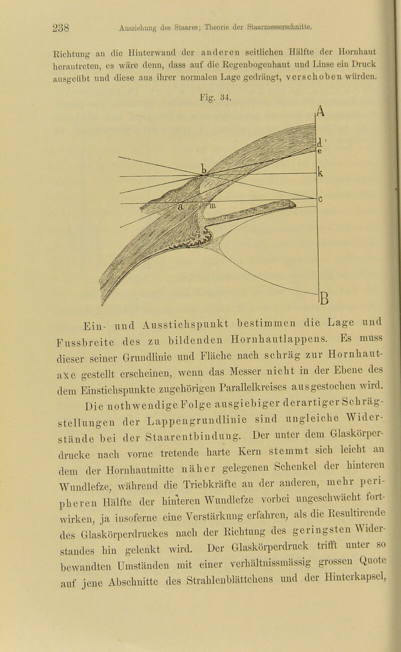 Richtung an die Hinterwaud dvv anderen seitlichen Hälfte der Hornhaut herantreten, es wäre denn, dass auf die Regenbogenhaut und Linse ein Druck ausgeübt und diese aus ihrer normalen Lage gedrängt, verschoben würden. Fig. 34. Ein- und Ausstichspunkt bestimmen die Lage und Fussbreite des zu bildenden Hornhautlappens. Es muss dieser seiner Grundlinie und Fläche nach schräg zur Hornhaut- axe gestellt erscheinen, wenn das Messer nicht in der Ebene des dem Einstichspunkte zugehörigen Parallelkreises ausgestochen wird. Die nothwendige Folge ausgiebiger derartiger Schräg- stellungen der Lappengrundlinie sind ungleiche Wider- stände bei der Staarentbindung. Der unter dem Glaskörper- drucke nach vorne tretende harte Kern stemmt sich leicht an dem der Hornhautmitte näher gelegenen Schenkel der hinteren Wundlefze, während die Triebkräfte an der anderen, mehr peri- pheren Hälfte der hinteren Wundlefze vorbei ungeschwächt fort- wirken, ja insoferne eine Verstärkung erfahren, als die Resultirende des Glaskörperdruckes nach der Richtung des geringsten Wider- standes hin gelenkt wird. Der Glaskörperdruck trifft unter so bewandten Umständen mit einer verhältnissmässig grossen Quote auf jene Abschnitte des Strahlenblättchens und der Hinterkapsel,