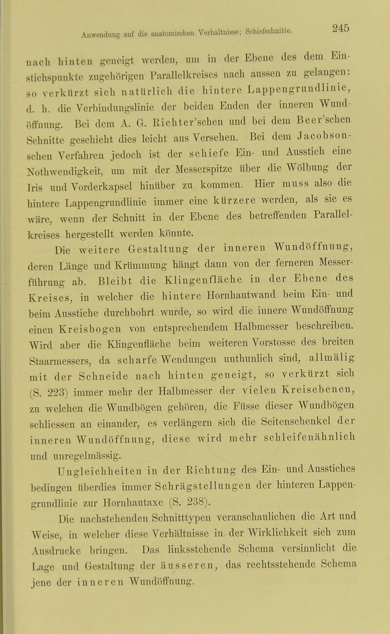 nach hinten geneigt werden, um in der Ebene des dem Ein- stichspnnkte zugehörigen Parallelkreises nach aussen zu gelangen: so verkürzt sich natürlich die hintere Lappengrundlinie, d. h. die Verbindungslinie der beiden Enden der inneren Wund- öffnung. Bei dem A. Gr. Richter'schen und bei dem Beer'schen Schnitte geschieht dies leicht aus Versehen. Bei dem Jacobson- schen Verfahren jedoch ist der schiefe Ein- und Ausstich eine Notwendigkeit, um mit der Messerspitze über die Wölbung der Iris und Vorderkapsel hinüber zu kommen. Hier muss also die hintere Lappengrundlinie immer eine kürzere werden, als sie es wäre,, wenn der Schnitt in der Ebene des betreffenden Parallel- kreises hergestellt werden könnte. Die weitere Gestaltung der inneren Wundöffnung, deren Länge und Krümmung hängt dann von der ferneren Messer- führung ab. Bleibt die Klingenfläche in der Ebene des Kreises, in welcher die hintere Hornhautwand beim Ein- und beim Ausstiche durchbohrt wurde, so wird die innere Wundöffnung einen Kreisbogen von entsprechendem Halbmesser beschreiben. Wird aber die Klingenfläche beim weiteren Vorstosse des breiten Staarmessers, da scharfe Wendungen unthunlich sind, allmälig mit der Schneide nach hinten geneigt, so verkürzt sich (S. 223) immer mehr der Halbmesser der vielen Kreisebenen, zu welchen die Wundbögen gehören, die Füsse dieser Wundbögen schliessen an einander, es verlängern sich die Seitenschenkel der inneren Wundöffnung, diese wird mehr schleifenähnlich und unregelmässig. Ungleichheiten in der Richtung des Ein- und Ausstiches bedingen überdies immer Schrägstellungen der hinteren Lappen- grundlinie zur Hornhautaxe (S. 238). Die nachstehenden Schnitttypen veranschaulichen die Art und Weise, in welcher diese Verhältnisse in der Wirklichkeit sich zum Ausdrucke bringen. Das linksstehende Schema versinnlicht die Lage und Gestaltung der äusseren, das rechtsstehende Schema jene der inneren Wundöffnung.