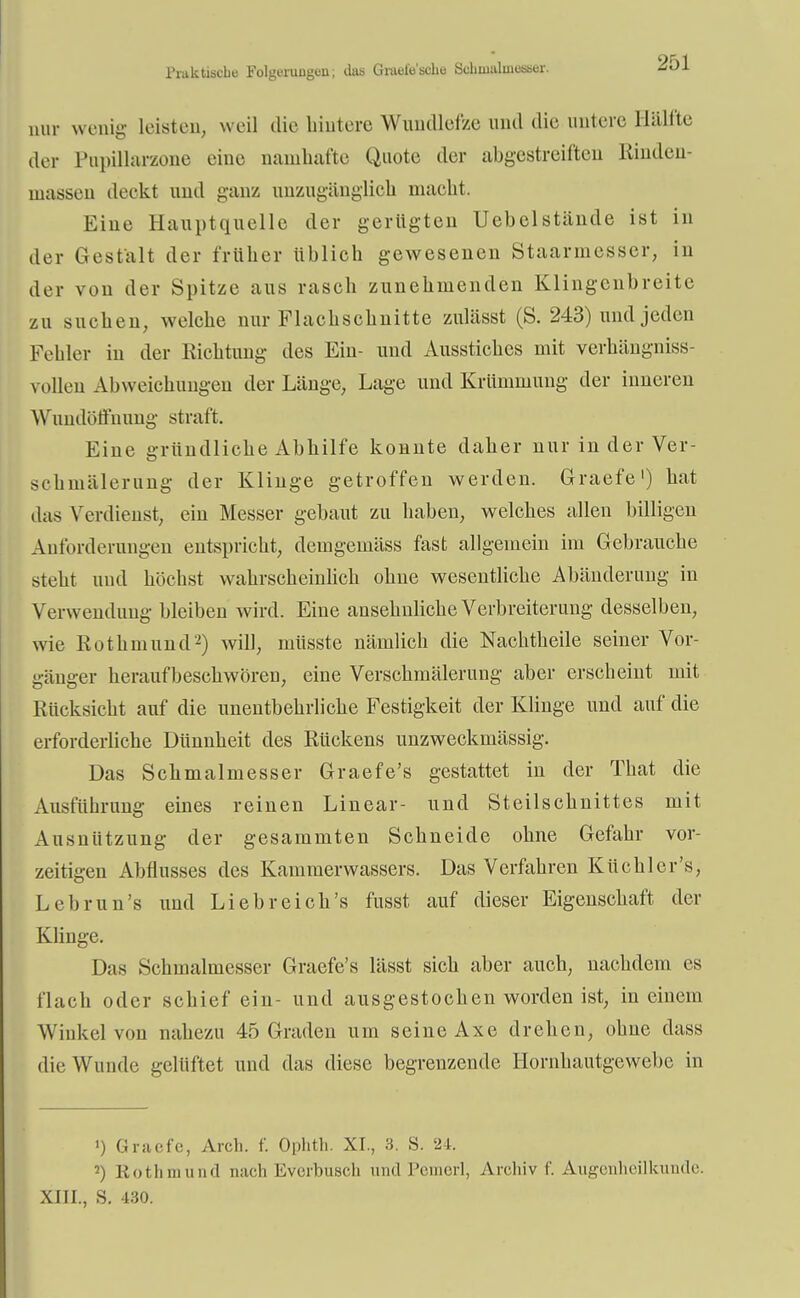 Piakfcische Folgeruuguii; das Graeiescho Sclnualuiesscr. nur wenig leisten, weil die hintere Wundlofze und die untere Hälfte der Pupillarzone eine namhafte Quote der abgestreiften Rinden- massen dockt und ganz unzugänglich macht. Eine Hauptquelle der gerügten Uebelstände ist in der Gestalt der früher üblich gewesenen Staarmesser, in der von der Spitze aus rasch zunehmenden Klingenbreite zu suchen, welche nur Flachschnitte zulässt (S. 243) und jeden Fehler in der Richtung des Ein- und Ausstiches mit verhängniss- vollen Abweichungen der Länge, Lage und Krümmung der inneren Wundöffnung straft. Eine gründliche Abhilfe konnte daher nur in der Ver- schmälerung der Klinge getroffen werden. Graefe1) hat .las Verdienst, ein Messer gebaut zu haben, welches allen billigen Anforderungen entspricht, demgemäss fast allgemein im Gebrauche steht und höchst wahrscheinlich ohne wesentliche Abänderung in Verwendung bleiben wird. Eine ausehnliche Verbreiterung desselben, wie Rothmund2) will, inüsste nämlich die Nachtheile seiner Vor- gänger heraufbeschworen, eine Verschmälerung aber erscheint mit Rücksicht auf die unentbehrliche Festigkeit der Klinge und auf die erforderliche Düunheit des Rückens unzweckmässig. Das Schmalmesser Graefe's gestattet in der That die Ausführung eines reinen Linear- und Steilschnittes mit Ausnützung der gesammten Schneide ohne Gefahr vor- zeitigen Abflusses des Kammerwassers. Das Verfahren Küchler's, Lebrun's und Lieb reich's fusst auf dieser Eigenschaft der Klinge. Das Schmalmesser Graefe's lässt sich aber auch, nachdem es flach oder schief ein- und ausgestochen worden ist, in einem Winkel von nahezu 45 Graden um seine Axe drehen, ohne dass die Wunde gelüftet und das diese begrenzende Hornhautgewebc in ') Graefe, Arch. f. Oplitli. XI., 3. S. 24. 2) Kot Ii in und nach Everbuscli und Pemerl, Archiv f. Augenheilkunde. XIII., S. 430.