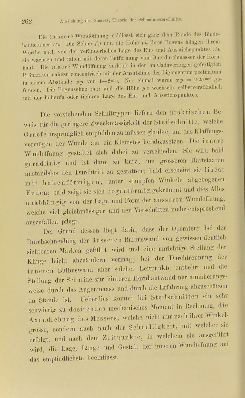 Die äussere Wundöffnung sehliesst sieh ganz dem Rande des Binde- hautsaumes an. Die Sehne fg und die Höhe ih ihres Bogens hängen ihrem Werthe nach von der veränderlichen Lage des Ein- und Ausstichspunktes ab, sie wachsen und lallen mit deren Entfernung vom Querdurchmesser der Born- haiit. Die innere Wundöffnung verläuft in den an Cadaveraugen gefertigten Präparaten nahezu concentrisch mit der Ansatzlinie des Ligamentum pectinatum in einem Abstände xy von 1-2«». Nur einmal wurde xy = 2'25™> ge- funden. Die Bogensehne mn und die Höhe yz wechseln selbstverständlich mit der höheren oder tieferen Lage des Ein- und Ausstichspunktes. Die vorstehenden Sclinitttypen liefern den praktischen Be- weis für die geringere Zweckmässigkeit der St eil schnitte, welche Graefe ursprünglich empfehlen zu müssen glaubte, um das Klaffungs- vermögen der Wunde auf ein Kleinstes herabzusetzen. Die innere Wundöffnung gestaltet sich dabei zu verschieden. Sie wird bald geradlinig und ist dann zu kurz, um grösseren Hartstaaren anstandslos den Durchtritt zu gestatten; bald erscheint sie linear mit hakenförmigen, unter stumpfen Winkeln abgebogenen Enden; bald zeigt sie sich bogenförmig gekrümmt und dies Alles unabhängig von der Lage und Form der äusseren Wundöffnung, welche viel gleichmässiger und den Vorschriften mehr entsprechend auszufallen pflegt. Der Grund dessen liegt darin, dass der Operateur bei der Durchschneidung der äusseren Bulbuswand von.gewissen deutlich sichtbaren Marken geführt wird und eine unrichtige Stellung der Klinge leicht abzuändern vermag, bei der Durchtrennung der inneren Bulbuswand aber solcher Leitpunkte entbehrt und die Stellung der Schneide zur hinteren Hornhautwand nur annäherungs- weise durch das Augenmaass und durch die Erfahrung abzuschätzen im Stande ist, Ueberdies kommt bei Steilschnitten ein sehr schwierig zu dosirendes mechanisches Moment in Rechnung, die Axendrehung des Messers, welche nicht nur nach ihrer Winkel- grösse, sondern auch nach der Schnelligkeit, mit welcher sie erfolgt, und nach dem Zeitpunkte, in welchem sie ausgeführt Wu-d, die Lage, Länge und Gestalt der inneren Wundöffnung aul das empfindlichste beeinflusst.