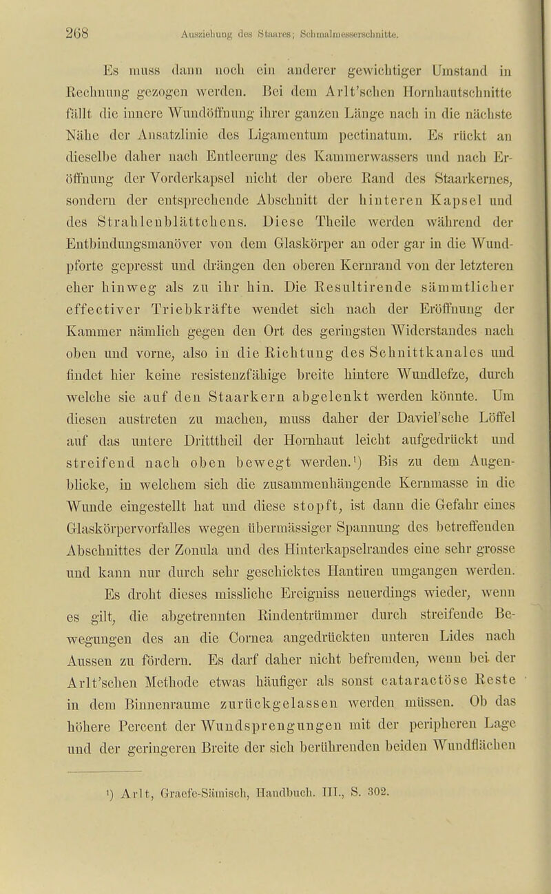 Anstellung des Stimres; Scbmalraessorechnitte. Es niuss dann noch ein anderer gewichtiger Umstand in Rechnung gezogen werden. Bei dem Arlt'schen Hornhautschnitte füllt die innere Wundöffnung ihrer ganzen Länge nach in die nächste Nähe der Ansatzlinie des Ligamentum pectinatum. Ks rückt an dieselbe daher nach Entleerung des Kammerwassers and nach Er- öffnung der Vorderkapsel nicht der obere Rand des Staarkernes, sondern der entsprechende Abschnitt der hinteren Kapsel und des Strahlcnblättchens. Diese Theile werden während der Entbindungsmanöver von dem Glaskörper an oder gar in die Wund pforte gepresst und drängen den oberen Kernrand von der letzteren eher hinweg als zu ihr hin. Die Resultirende sämnitlicher effectiver Triebkräfte wendet sich nach der Eröffnung der Kammer nämlich gegen den Ort des geringsten Widerstandes nach oben und vorne, also in die Richtung des Schnittkanales und findet hier keine resistenzfähige breite hintere Wundlefze, durch welche sie auf den Staarkern abgelenkt werden könnte. Um diesen austreten zu machen, muss daher der Daviel'sche Löffel auf das untere Dritttheil der Hornhaut leicht aufgedrückt und streifend nach oben bewegt werden.1) Bis zu dem Augen- blicke, in welchem sich die zusammenhängende Kernmasse in die Wunde eingestellt hat und diese stopft, ist dann die Gefahr eines Glaskörpervorfalles wegen übermässiger Spannung des betreffenden Abschnittes der Zonula und des Hinterkapselrandes eine sehr grosse und kann nur durch sehr geschicktes Hantiren umgangen werden. Es droht dieses missliche Ereigniss neuerdings wieder, wenn es gilt, die abgetrennten Rindentrümmer durch streifende Be- wegungen des an die Cornea angedrückten unteren Lides nach Aussen zu fördern. Es darf daher nicht befremden, wenn bei der Arlt'schen Methode etwas häufiger als sonst cataraetöse Reste in dem Binnenraume zurückgelassen werden müssen. Ob das höhere Percent der Wundsprengungen mit der peripheren Lage und der geringeren Breite der sich berührenden beiden WundflächeD ') Ar.lt, Graefe-Sämisch, Handbuch. III., S. 302.