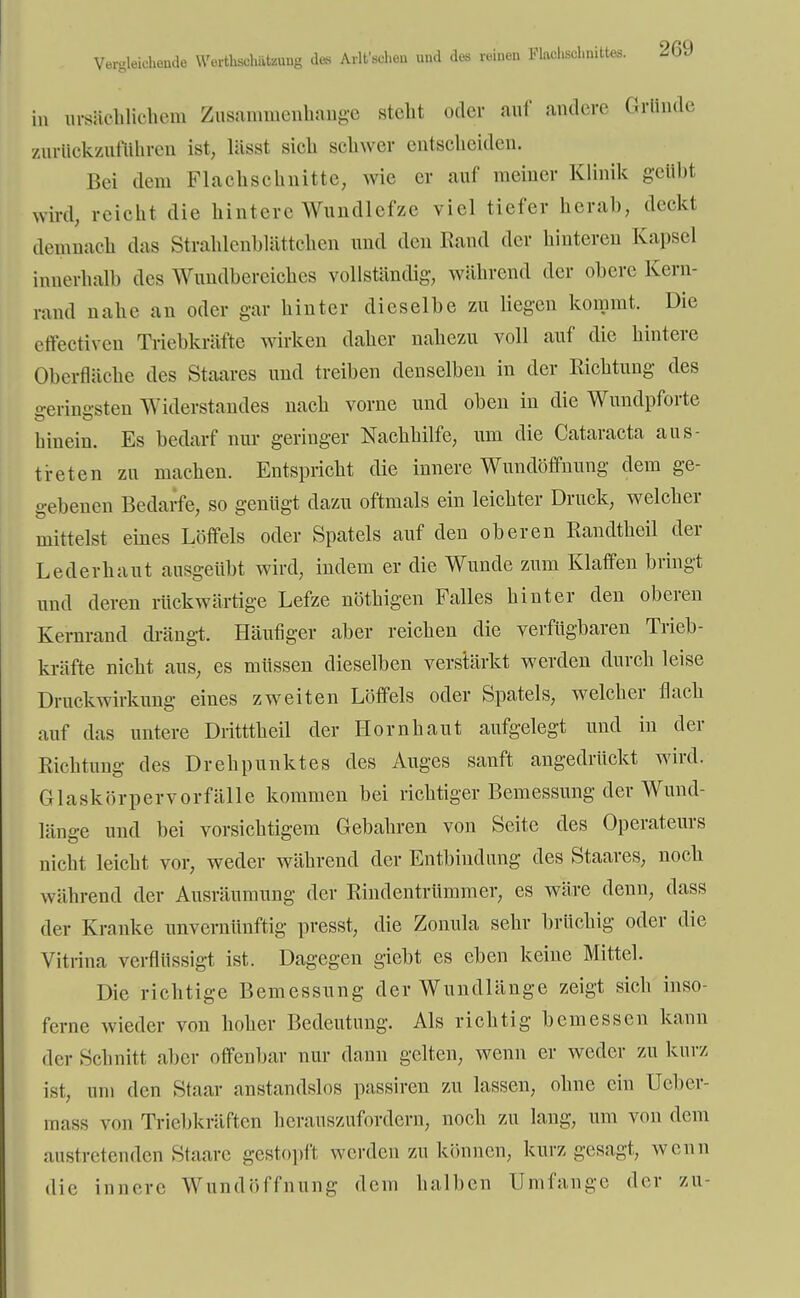 in ursächlichem Zusammenhange steht oder auf andere Grunde zurückzuführen ist, lässt sich schwer entscheiden. Bei dem Flachschnitte, wie er auf meiner Klinik geübt wird, reicht die hintere Wundlefze viel tiefer herab, deckt demnach das Strahlcnblättchen und den Rand der hinteren Kapsel innerhalb des Wundberciches vollständig, während der obere Kern- rand nahe an oder gar hinter dieselbe zu liegen kommt. Die effectiven Triebkräfte wirken daher nahezu voll auf die hintere Oberfläche des Staares und treiben denselben in der Richtung des o-erinirsten Widerstandes nach vorne und oben in die Wundpforte hinein. Es bedarf nur geringer Nachhilfe, um die Cataracta aus- treten zu machen. Entspricht die innere Wundöffnung dem ge- gebenen Bedarfe, so genügt dazu oftmals ein leichter Druck, welcher mittelst eines Löffels oder Spatels auf den oberen Randtheil der Lederhaut ausgeübt wird, indem er die Wunde zum Klaffen bringt und deren rückwärtige Lefze nöthigen Falles hinter den oberen Kernrand drängt. Häufiger aber reichen die verfügbaren Trieb- kräfte nicht aus, es müssen dieselben verstärkt werden durch leise Druckwirkung eines zweiten Löffels oder Spatels, welcher flach auf das untere Dritttheil der Hornhaut aufgelegt und in der Richtung des Drehpunktes des Auges sanft angedrückt wird. Glaskörpervorfälle kommen bei richtiger Bemessung der Wund- länge und bei vorsichtigem Gebahren von Seite des Operateurs nicht leicht vor, weder während der Entbindung des Staares, noch während der Ausräumung der Rindentrümmer, es wäre denn, dass der Kranke unvernünftig presst, die Zonula sehr brüchig oder die Vitrina verflüssigt ist. Dagegen giebt es eben keine Mittel. Die richtige Bemessung der Wundlänge zeigt sich inso- ferne wieder von hoher Bedeutung. Als richtig bemessen kann der Schnitt aber offenbar nur dann gelten, wenn er weder zu kurz ist, um den Staar anstandslos passiren zu lassen, ohne ein üeber- mass von Triebkräften herauszufordern, noch zu lang, um von dem austretenden Staare gestopft werden zu können, kurz gesagt, wenn die innere WundöfI n ung dem halben Umfange der zu-