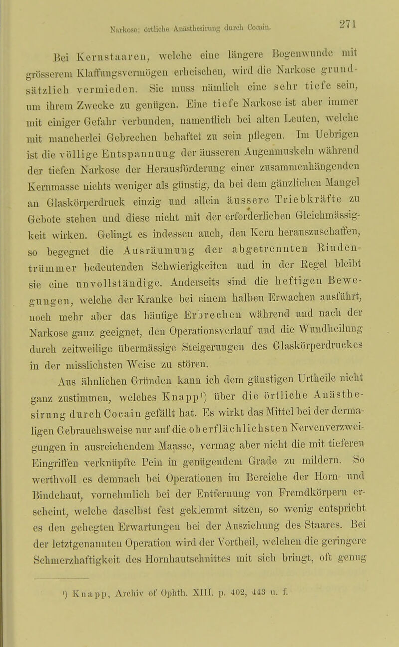 Narkoso; örtliche Auastliesining durch Cocain. Bei Kernstaaren, welche eine längere Bogenwunde mit grösseixmi Klalfiingsverniögen erheischen, wird die Narkose grund- sätzlich vermieden. Sic muss nämlich eine sehr tiefe sein, um ihrem Zwecke zu genügen. Eine tiefe Narkose ist aber immer mit einiger Gefahr verbunden, namentlich bei alten Leuten, welche mit mancherlei Gebrechen behaftet zu sein pflegen. Im Uebrigen ist die völlige Entspannung der äusseren Augenmuskeln während der tiefen Narkose der Herausförderung einer zusammenhängenden Kernmasse nichts weniger als günstig, da bei dem gänzlichen Mangel au Glaskörperdruck einzig und allein äussere Triebkräfte zu Gebote stehen und diese nicht mit der erforderlichen Gleichmässig- keit wirken. Gelingt es indessen auch, den Kern herauszuschaffen, so begegnet die Ausräumung der abgetrennten Kinden- trümmer bedeutenden Schwierigkeiten und in der Regel bleibt sie eine unvollständige. Anderseits sind die heftigen Bewe- °-un°-en welche der Kranke bei einem halben Erwachen ausführt, noch mehr aber das häufige Erbrechen während und nach der Narkose ganz geeignet, den Operationsverlauf und die Wundheilung durch zeitweilige übermässige Steigerungen des Glaskörperdruckes in der misslichsten Weise zu stören. Aus ähnlichen Gründen kann ich dem günstigen Urtheile nicht ganz zustimmen, welches Knapp1) über die örtliche Anästhe- sirung durch Cocain gefällt hat. Es wirkt das Mittel bei der derma- ligen Gebrauchsweise nur auf die oberflächlichsten Nervenverzwei- gungen in ausreichendem Maasse, vermag aber nicht die mit tieferen Eingriffen verknüpfte Pein in genügendem Grade zu mildern. So werthvoll es demnach bei Operationen im Bereiche der Horn- und Bindehaut, vornehmlich bei der Entfernung von Fremdkörpern er- scheint, welche daselbst fest geklemmt sitzen, so wenig entspricht es den gehegten Erwartungen bei der Ausziehung des Staares. Bei der letztgenannten Operation wird der Vortheil, welchen die geringere Schmerzhaftigkeit des Hornhautschnittes mit sich bringt, oft genug ') Knapp, Archiv of Ophth. XIII. p. 402, 443 u. f.