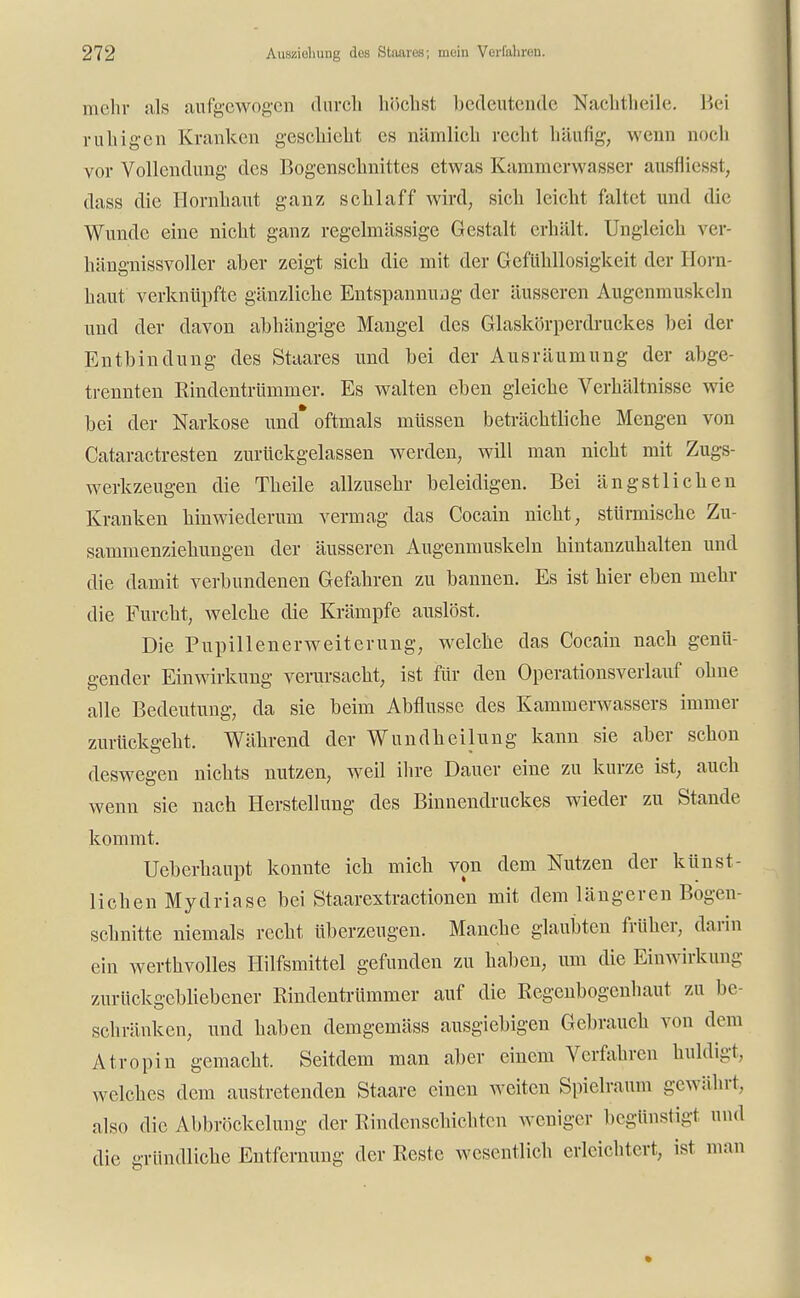 mehr als aufgewogen durch höchst bedeutende Nachtheile. Bei ruhigen Kranken geschieht es nämlich recht häufig, wenn noch vor Vollendung des Bogenschnittes etwas Kammerwasser ausfliegst, dass die Hornhaut ganz schlaff wird, sich leicht faltet und die Wunde eine nicht ganz regelmässige Gestalt erhält. Ungleich ver- hängnissvoller aber zeigt sich die mit der Gefühllosigkeit der Horn- haut verknüpfte gänzliche Entspannung der äusseren Augenmuskeln und der davon abhängige Mangel des Glaskörperdruckes bei der Entbindung des Staares und bei der Ausräumung der abge- trennten Rindentrümmer. Es walten eben gleiche Verhältnisse wie bei der Narkose und* oftmals müssen beträchtliche Mengen von Cataractresten zurückgelassen werden, will man nicht mit Zugs- werkzeugen die Theile allzusehr beleidigen. Bei ängstlichen Kranken hinwiederum vermag das Cocain nicht, stürmische Zu- sammenziehungen der äusseren Augenmuskeln hintanzuhalten und die damit verbundenen Gefahren zu bannen. Es ist hier eben mehr die Furcht, welche die Krämpfe auslöst. Die Pupillenerweiterung, welche das Cocain nach genü- gender Einwirkung verursacht, ist für den Operationsverlauf ohne alle Bedeutung, da sie beim Abflüsse des Kammerwassers immer zurückgeht. Während der Wundheilung kann sie aber schon deswegen nichts nutzen, weil ihre Dauer eine zu kurze ist, auch wenn sie nach Herstellung des Binnendruckes wieder zu Stande kommt. Ueberhaupt konnte ich mich von dem Nutzen der künst- lichen Mydriase bei Staarextractionen mit dem längeren Bogen- schnitte niemals recht überzeugen. Manche glaubten früher, darin ein werthvolles Hilfsmittel gefunden zu haben, um die Einwirkung- zurückgebliebener Rindentrümmer auf die Regenbogenhaut zu be- schränken, und haben demgemäss ausgiebigen Gebrauch von dem Atropin gemacht. Seitdem man aber einem Verfahren huldigt, welches dem austretenden Staare einen weiten Spielraum gewährt, also die Abbröckelung der Rindenschichten weniger begünstigt und die gründliche Entfernung der Reste wesentlich erleichtert, ist man