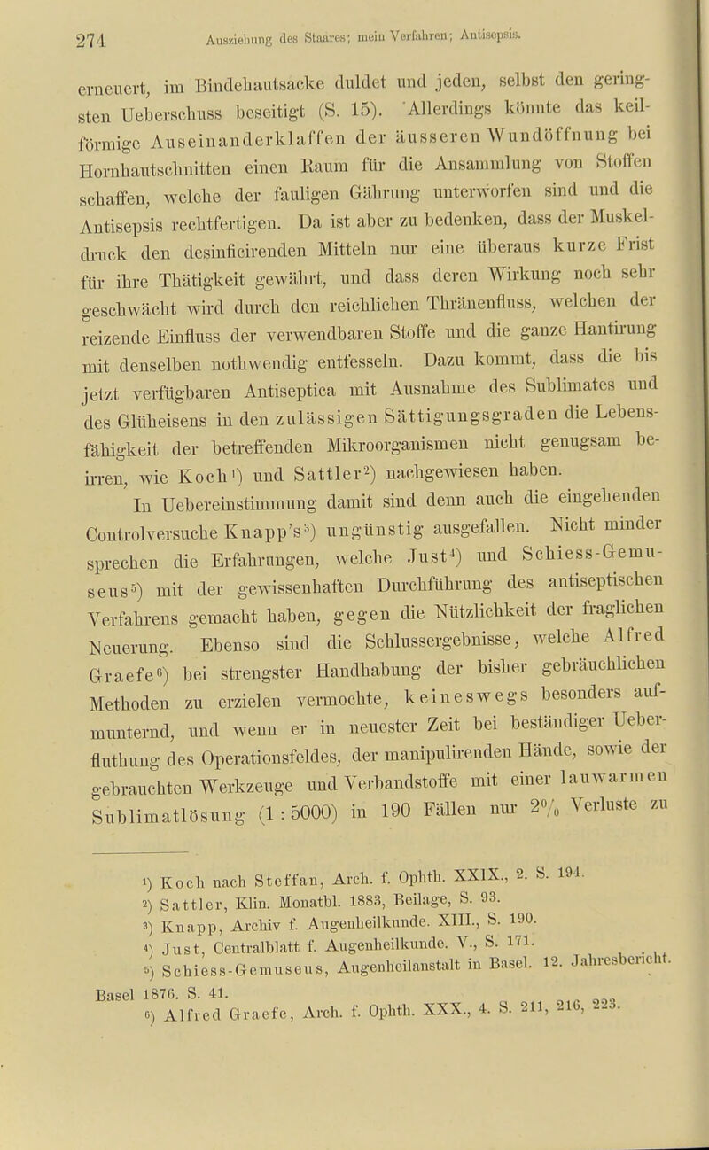 erneuert, im Bindehautsacke duldet und jeden, selbst den gering- sten Uebersckuss beseitigt (S. 15). 'Allerdings könnte das keil förmige Auseinanderklaffen der äusseren Wundöffnung bei Homhautschnitten einen Raum für die Ansammlung von Stoffen schaffen, welche der fauligen Gährung unterworfen sind und die Antisepsis rechtfertigen. Da ist aber zu bedenken, dass der Muskel druck den desinficirenden Mitteln nur eine überaus kurze- Frist für ihre Thätigkeit gewährt, und dass deren Wirkung noch sehr geschwächt wird durch den reichlichen Thränenfluss, welchen der reizende Einfmss der verwendbaren Stoffe und die ganze Hantirung mit denselben nothwendig entfesseln. Dazu kommt, dass die bis jetzt verfügbaren Antiseptica mit Ausnahme des Sublimates und des Glüheisens in den zulässigen Sättigungsgraden die Lebens- fähigkeit der betreffenden Mikroorganismen nicht genugsam be- irren, wie Koch') und Sattler2) nachgewiesen haben. In Uebereinstimmung damit sind denn auch die eingehenden Controlversuche Knappt) ungünstig ausgefallen. Nicht minder sprechen die Erfahrungen, welche Just«) und Schiess-Gemu- seus5) mit der gewissenhaften Durchführung des antiseptischen Verfahrens gemacht haben, gegen die Nützlichkeit der fraglichen Neuerung. Ebenso sind die Schlussergebnisse, welche Alfred Graefe«) bei strengster Handhabung der bisher gebräuchlichen Methoden zu erzielen vermochte, keineswegs besonders auf- munternd, und wenn er in neuester Zeit bei beständiger Ueber- fluthung des Operationsfeldes, der manipulirenden Hände, sowie der gebrauchten Werkzeuge und Verbandstoffe mit einer lauwarmen Sublimatlösung (1:5000) in 190 Fällen nur 2% Verluste zu 1) Koch nach Steffan, Aich. f. Ophth. XXIX., 2. S. 194. 2) Sattler, Klin. Monatbl. 1883, Beilage, S. 93. 3) Knapp, Archiv f. Augenheilkunde. XIII., S. 190. *) Just, Centraiblatt f. Augenheilkunde. V., S. 171. 5) Schiess-Geinuseus, Augenheilanstalt in Basel. 12. Jahresbericht. Basel 1876. S. 41. ? ooa o) Alfred Graefe, Arch. f. Ophth. XXX., 4. S. 211, 21b, 223.