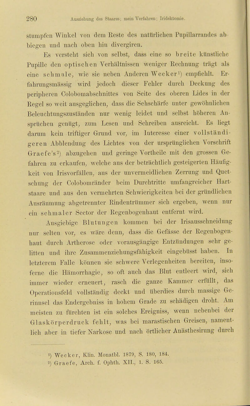 stumpfen Winkel von dem Reste des natürlichen Pupillarrandes ab biegen und nach oben hin divergiren. Es versteht sich von selbst, dass eine so breite künstliche Pupille den optischen Verhältnissen weniger Rechnung trägt als eine schmale, wie sie neben Anderen Wecker1) empfiehlt. Er- fahrungsmässig wird jedoch dieser Fehler durch Deckung des peripheren Colobomabschnittes von Seite des oberen Lides in der Regel so weit ausgeglichen, dass die Sehschärfe unter gewöhnlichen Beleuchtungszuständen nur wenig leidet und selbst höheren An- sprüchen genügt, zum Lesen und Schreiben ausreicht. Es liegt darum kein triftiger Grund vor, im Interesse einer vollständi- geren Abbiendung des Lichtes von der ursprünglichen Vorschrift Graefe's2) abzugehen und geringe Vorth eile mit den grossen Ge- fahren zu erkaufen, welche aus der beträchtlich gesteigerten Häufig- keit von Irisvorfällen, aus der unvermeidlichen Zerrung und Quet- schung der Colobomränder beim Durchtritte umfangreicher Hart- staare und aus den vennehrten Schwierigkeiten bei der gründlichen Ausräumung abgetrennter Rindentrümmer sich ergeben, wenn nur ein schmaler Sector der Regenbogenhaut entfernt wird. Ausgiebige Blutungen kommen bei der Irisausschneidung nur selten vor, es wäre denn, dass die Gefässe der Regenbogen- haut durch Artherose oder vorausgängige Entzündungen sehr ge- litten und ihre Zusammenzieh imgsfahigkeit eingebüsst haben. In letzterem Falle können sie schwere Verlegenheiten bereiten, inso- ferne die Hämorrhagie, so oft auch das Blut entleert wird, sich immer wieder erneuert, rasch die ganze Kammer erfüllt, das Operationsfeld vollständig deckt und überdies durch massige Ge- rinnsel das Endergebniss in hohem Grade zu schädigen droht. Am meisten zu fürchten ist ein solches Ereigniss, wenn nebenbei der Glaskörperdruck fehlt, was bei marastischen Greisen, nament- lich aber in tiefer Narkose und nach örtlicher Anästhcsirimg durch 1) Wecker, Kim. Monatbl. 1879, S. 180, 184. 2) Graefe, Arch. f. Ophth. XII., 1. S. 165.