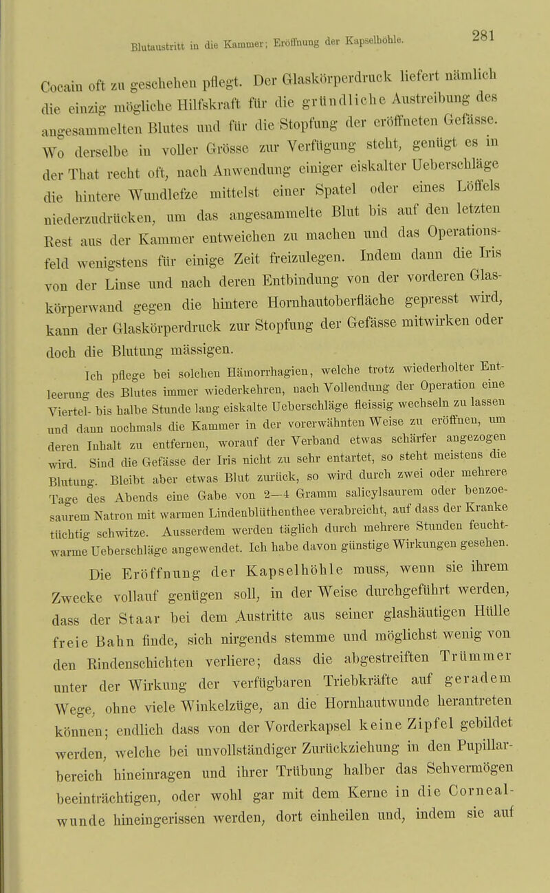 Blutaustritt in die Cocain oft zu geschehen pflegt. Der Glaskörperdruck liefert nämlich die einzig mögliche Hilfskraft für die gründliche Austreibung des angesammelten Blutes und für die Stopfung der eröffneten Gefässe. Wo derselbe in voller Grösse zur Verfügung steht, genügt es in der That recht oft, nach Anwendung einiger eiskalter Ueberschläge die hintere Wundlefze mittelst einer Spatel oder eines Löffels niederzudrücken, um das angesammelte Blut bis auf den letzten Rest aus der Kammer entweichen zu machen und das Operations- feld wenigstens für einige Zeit freizulegen. Indem dann die Iris von der Linse und nach deren Entbindung von der vorderen Glas- körperwand gegen die hintere Hornhautoberfläche gepresst wird, kann der Glaskörperdruck zur Stopfung der Gefässe mitwirken oder doch die Blutung mässigen. Ich pflege bei solchen Häinorrhagien, welche trotz wiederholter Ent- leerung des Blutes immer wiederkehren, nach Vollendung der Operation eine Viertel- bis halbe Stunde lang eiskalte Ueberschläge fleissig wechseln zu lassen und dann nochmals die Kammer in der vorerwähnten Weise zu eröffnen, um deren Inhalt zu entfernen, worauf der Verband etwas schärfer angezogen wird Sind die Gefässe der Iris nicht zu sehr entartet, so steht meistens die Blutung Bleibt aber etwas Blut zurück, so wird durch zwei oder mehrere Ta-e des Abends eine Gabe von 2-4 Gramm salicylsaurem oder benzoe- saurem Natron mit warmen Lindenblüthenthee verabreicht, auf dass der Kranke tüchtig schwitze. Ausserdem werden täglich durch mehrere Stunden feucht- warme Ueberschläge angewendet, Ich habe davon günstige Wirkungen gesehen. Die Eröffnung der Kapselhöhle muss, wenn sie ihrem Zwecke vollauf genügen soll, in der Weise durchgeführt werden, dass der Staar bei dem .Austritte aus seiner glashäutigen Hülle freie Bahn finde, sich nirgends stemme und möglichst wenig von den Rindenschichten verliere; dass die abgestreiften Trümmer unter der Wirkung der verfügbaren Triebkräfte auf geradem Wege, ohne viele Winkelzüge, an die Hornhautwunde herantreten können; endlich dass von der Vorderkapsel keine Zipfel gebildet werden, welche bei unvollständiger Zurückziehung in den Pupillar- bereich hineinragen und ihrer Trübung halber das Sehvermögen beeinträchtigen, oder wohl gar mit dem Kerne in die Corneal- wunde hineingerissen werden, dort einheilen und, indem sie auf