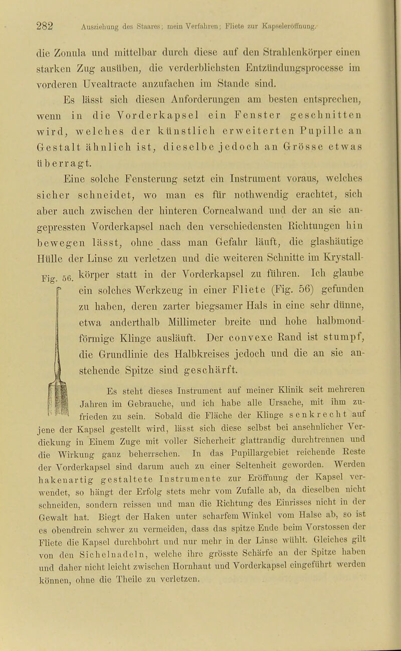 die Zonula und mittelbar durch diese auf den Strahlenkörper einen starken Zug ausüben, die verderblichsten Entzündungsprocesse im vorderen Uvealtracte anzufachen im Stande sind. Es lässt sich diesen Anforderungen am besten entsprechen, wenn in die Vorderkapsel ein Fenster geschnitten wird, welches der künstlich erweiterten Pupille an Gestalt ähnlich ist, dieselbe jedoch an Grösse etwas üb erragt. Eine solche Fensterung setzt ein Instrument voraus, welches sicher schneidet, wo man es für nothwendig erachtet, sich aber auch, zwischen der hinteren Cornealwand und der an sie an- gepressten Vorderkapsel nach den verschiedensten Richtungen hin bewegen lässt, ohne dass man Gefahr läuft, die glashäutige Hülle der Linse zu verletzen und die weiteren Schnitte im Krystall- Fj 56 körper statt in der Vorderkapsel zu führen. Ich glaube ein solches Werkzeug in einer Fliete (Fig. 56) gefunden zu haben, deren zarter biegsamer Hals in eine sehr dünne, etwa anderthalb Millimeter breite und hohe halbmond- förmige Klinge ausläuft. Der convexe Rand ist stumpf, die Grundlinie des Halbkreises jedoch und die an sie an- stehende Spitze sind geschärft. Es steht dieses Instrument auf meiner Klinik seit mehreren Jahren im Gebrauche, und ich habe alle Ursache, mit ihm zu- frieden zu sein. Sobald die Fläche der Klinge senkrecht auf jene der Kapsel gestellt wird, lässt sich diese selbst bei ansehnlicher Ver- dickung in Einem Zuge mit voller Sicherheit glattrandig durchtrennen und die Wirkung ganz beherrschen. In das Pupillargebiet reichende Eeste der Vorderkapsel sind darum auch zu einer Seltenheit geworden. Werden hakenartig gestaltete Instrumente zur Erötfnung der Kapsel ver- wendet, so hängt der Erfolg stets mehr vom Zufalle ab, da dieselben nicht schneiden, sondern reissen und man die Eichtling des Einrisses nicht in der Gewalt hat. Biegt der Haken unter scharfem Winkel vom Halse ab, so ist es obendrein schwer zu vermeiden, dass das spitze Ende beim Vorstossen der Fliete die Kapsel durchbohrt und nur mehr in der Linse wühlt. Gleiches gilt von den Sichelnadeln, welche ihre grösste Schärfe an der Spitze haben und daher nicht leicht zwischen Hornhaut und Vorderkapsel eingeführt werden können, ohne die Thcile zu verletzen.