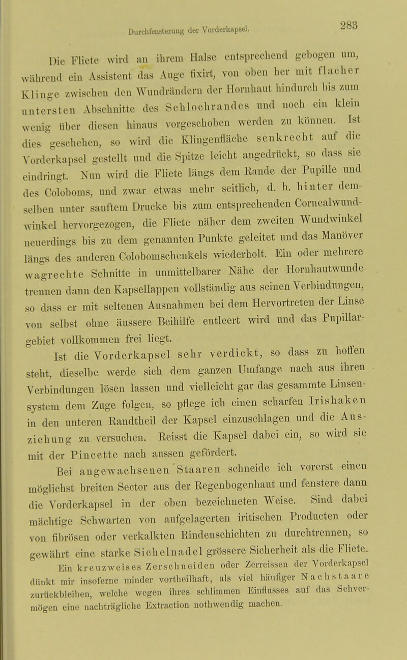 OQQ Durchfonsteruug der Vorderkapsel. -0,J Die Biete Avird an ihrem Halse entsprechend gebogen um, während ein Assistent das Auge fixirt, von oben her mit flacher Klinge zwischen den Wundrändern der Hornhaut hindurch bis zum untersten Abschnitte des Schiochrandes und noch ein klein wenig über diesen hinaus vorgeschoben werden ZU können. Ist dies geschehen, so wird die Klingenfläche senkrecht auf die Vorderkapsel gestellt und die Spitze leicht angedrückt, so dass sie eindringt. Nun wird die Fliete längs dem Rande der Pupille und des Coloboms, und zwar etwas mehr seitlich, d. h. hinter dem- selben unter sanftem Drucke bis zum entsprechenden Cornealwund- winkel hervorgezogen, die Fliete näher dem zweiten Wundwinkel neuerdings bis zu dem genannten Punkte geleitet und das Manöver längs des anderen Colobomschenkels wiederholt. Ein oder mehrere wagrechte Schnitte in unmittelbarer Nähe der Hornhautwunde trennen dann den Kapsellappen vollständig aus seinen Verbindungen, so dass er mit seltenen Ausnahmen bei dem Hervortreten der Linse von selbst ohne äussere Beihilfe entleert wird und das Pupillar- gebiet vollkommen frei liegt. Ist die Vorderkapsel sehr verdickt, so dass zu hoffen steht, dieselbe werde sich dem ganzen Umfange nach aus ihren Verbindungen lösen lassen und vielleicht gar das gesammte Linsen- system dem Zuge folgen, so pflege ich einen scharfen Irishaken in den unteren Randtheil der Kapsel einzuschlagen und die Aus- ziehung zu versuchen. Reisst die Kapsel dabei ein, so wird sie mit der Pincette nach aussen gefördert. Bei angewachsenen'Staaren schneide ich vorerst einen möglichst breiten Sector aus der Regenbogenhaut und fenstere dann die Vorderkapsel in der oben bezeichneten Weise. Sind dabei mächtige Schwarten von aufgelagerten iritischen Producten oder von fibrösen oder verkalkten Rindenschichten zu durchtrennen, so gewährt eine starke Sichelnadel grössere Sicherheit als die Fliete. Ein kr e uz weis es Zerschneiden oder Zerreissen der Vorderkapsel dünkt mir insoferne minder vorteilhaft, als viel häufiger Nächst a a r e zurückbleiben, welche wegen ihres schlimmen Einflusses auf das Sehver- mögen eine nachträgliche Extraction notwendig machen.