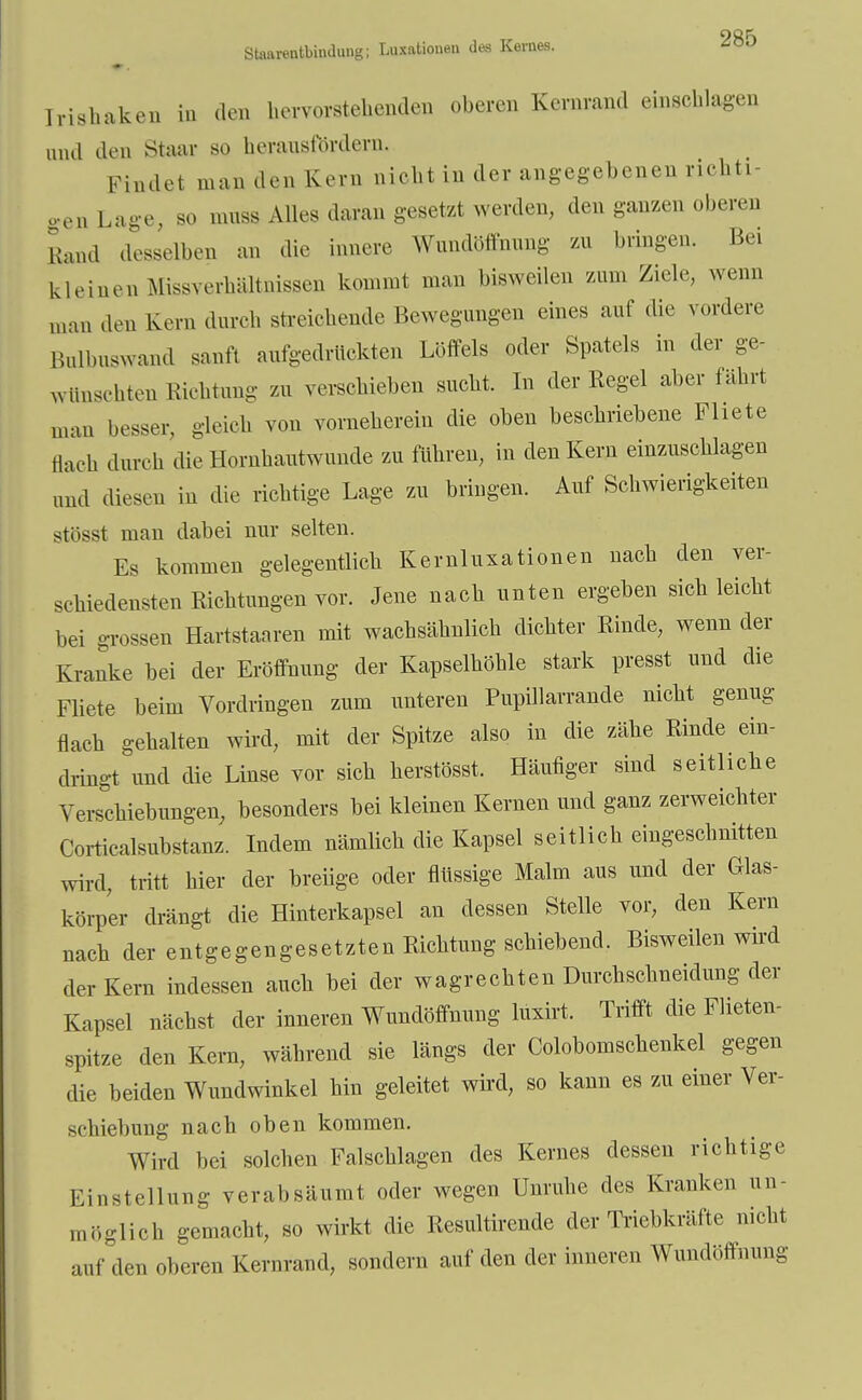 Staarentbindung; Luxationen des Kernes. <sou Irishaken in den hervorstehenden oberen Kernrand einschlagen und den Staar so herausfordern. Findet man den Kern nicht in der angegebenen richti- gen Lage, so muss Alles daran gesetzt werden, den ganzen oberen Rand desselben an die innere Wundöffnung zu bringen. Bei kleinen Mißverhältnissen kommt man bisweilen zum Ziele, wenn man den Kern durch streichende Bewegungen eines auf die vordere Bulbnswand sanft aufgedrückten Löffels oder Spatels in der ge- wünschten Richtung zu verschieben sucht. In der Regel aber fahrt man besser, gleich von vorneherein die oben beschriebene Fliete flach durch die Hornhautwunde zu führen, in den Kern einzuschlagen und diesen in die richtige Lage zu bringen. Auf Schwierigkeiten stösst man dabei nur selten. Ks kommen gelegentlich Kernluxationen nach den ver- schiedensten Richtungen vor. Jene nach unten ergeben sich leicht bei grossen Hartstaaren mit wachsähnlich dichter Rinde, wenn der Kranke bei der Eröffnung der Kapselhöhle stark presst und die Fliete beim Vordringen zum unteren Pupillarrande nicht genug flach gehalten wird, mit der Spitze also in die zähe Rinde ein- dringt und die Linse vor sich herstösst. Häufiger sind seitliche Verschiebungen, besonders bei kleinen Kernen und ganz zerweichter Corticalsubstanz. Indem nämlich die Kapsel seitlich eingeschnitten wird, tritt hier der breiige oder flüssige Malm aus und der Glas- körper drängt die Hinterkapsel an dessen Stelle vor, den Kern nach der entgegengesetzten Richtung schiebend. Bisweilen wird der Kern indessen auch bei der wagrechten Durchschneidung der Kapsel nächst der inneren Wundöffnung luxirt. Trifft die Flieten- spitze den Kern, während sie längs der Colobomschenkel gegen die beiden Wundwinkel hin geleitet wird, so kann es zu einer Ver- schiebung nach oben kommen. Wird bei solchen Falschlagen des Kernes dessen richtige Einstellung verabsäumt oder wegen Unruhe des Kranken un- möglich gemacht, so wirkt die Resultirende der Triebkräfte nicht auf den oberen Kernrand, sondern auf den der inneren Wundöffnung