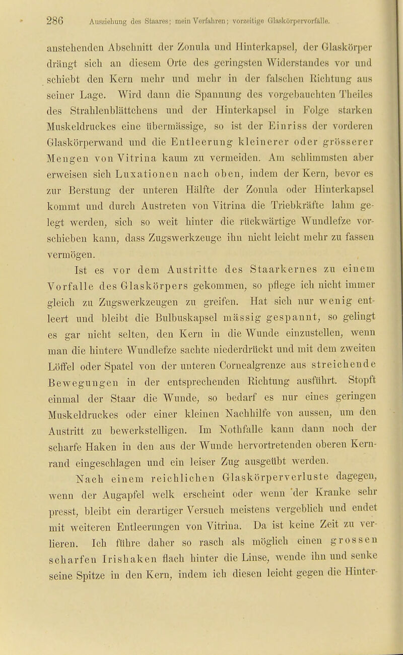 austeilenden Abschnitt der Zomila und 1 linterkapsel, der Glaskörper drängt sich an diesem Orte des geringsten Widerstandes vor und schiebt den Kern mehr und mehr in der falschen Richtung aus seiner Lage. Wird dann die Spannung des vorgebauchten Theiles des Straklenblättchens und der Hinterkapsel in Folge starken Muskeldruckes eiue übermässige; so ist der Einriss der vorderen Glaskörperwand und die Entleerung kleinerer oder grösserer Mengen von Vitrina kaum zu vermeiden. Am schlimmsten aber erweisen sich Luxationen nach oben; indem der Kern, bevor es zur Berstung der unteren Hälfte der Zonula oder Hinterkapsel kommt und durch Austreten von Vitrina die Triebkräfte lahm ge- legt werden, sich so weit hinter die rückwärtige Wundlefze vor- schieben kann, dass Zugswerkzeuge ihn nicht leicht mehr zu fassen vermögen. Ist es vor dem Austritte des Staarkernes zu einem Vorfalle des Glaskörpers gekommen, so pflege ich nicht immer gleich zu Zugswerkzeugen zu greifen. Hat sich nur wenig ent- leert und bleibt die Bulbuskapsel mässig gespannt, so gelingt es gar nicht selten, den Kern in die Wunde einzustellen, wenn man die hintere Wundlefze sachte niederdrückt und mit dem zweiten Löffel oder Spatel von der unteren Cornealgrenze aus streichende Bewegungen in der entsprechenden Richtung ausführt. Stopft einmal der Staar die Wunde, so bedarf es nur eines geringen Muskeldruckes oder einer kleinen Nachhilfe von aussen, um deu Austritt zu bewerkstelligen. Im Notbfalle kann dann noch der scharfe Haken in den aus der Wunde hervortretenden oberen Kern- rand eingeschlagen und ein leiser Zug ausgeübt werden. Nach einem reichlichen Glaskörperverluste dagegen, wenn der Augapfel welk erscheint oder wenn 'der Kranke sehr presst, bleibt ein derartiger Versuch meistens vergeblich und endet mit weiteren Entleerungen von Vitrina. Da ist keine Zeit zu ver- lieren. Ich führe daher so rasch als möglich einen grossen scharfen Irishaken flach hinter die Linse, wende ihn und senke seine Spitze in den Kern, indem ich diesen leicht gegen die Hinter-