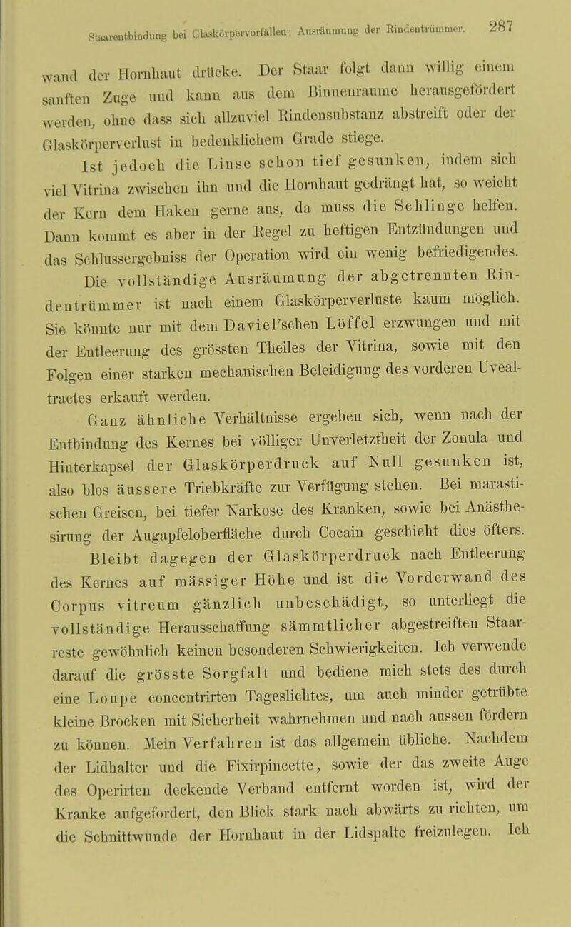 wund der Hornhaut drücke. Der Staar folgt dann willig einem sanften Zuge und kann aus dem Binnenraume herausgefördert werden, ohne dass sich allzuviel Rindensubstanz abstreift oder der Glaskörperverlusl in bedenklichem Grade stiege. Ist jedoch die Linse schon tief gesunken, indem sich viel vitrina zwischen ihn und die Hornhaut gedrängt hat, so weicht der Kern dem Haken gerne aus, da muss die Schlinge helfen. Dann kommt es aber in der Regel zu heftigen Entzündungen und das Schlnssergebniss der Operation wird ein wenig befriedigendes. Die vollständige Ausräumung der abgetrennten Rin- dentrümmer ist nach einem Glaskörperverluste kaum möglich. Sie könnte nur mit dem Daviel'schen Löffel erzwungen und mit der Entleerung des grössten Theiles der Vitrina, sowie mit den Folgen einer starken mechanischen Beleidigung des vorderen Uveal- tractes erkauft werden. Ganz ähnliche Verhältnisse ergeben sich, wenn nach der Entbindung des Kernes bei völliger Unverletztheit der Zonula und Hinterkapsel der Glaskörperdruck auf Null gesunken ist, also blos äussere Triebkräfte zur Verfügung stehen. Bei marasti- schen Greisen, bei tiefer Narkose des Kranken, sowie bei Anästhe- sirung der Augapfeloberfläche durch Cocain geschieht dies öfters. Bleibt dagegen der Glaskörperdruck nach Entleerung des Kernes auf mässiger Höhe und ist die Vorderwand des Corpus vitreum gänzlich unbeschädigt, so unterliegt die vollständige Herausschaffung sämmtlicher abgestreiften Staar- reste gewöhnlich keinen besonderen Schwierigkeiten. Ich verwende darauf die gros st e Sorgfalt und bediene mich stets des durch eine Loupe concentrirten Tageslichtes, um auch minder getrübte kleine Brocken mit Sicherheit wahrnehmen und nach aussen fördern zu können. Mein Verfahren ist das allgemein übliche. Nachdem der Lidhalter und die Fixirpincette, sowie der das zweite Auge des Operirten deckende Verband entfernt worden ist; wird der Kranke aufgefordert, den Blick stark nach abwärts zu richten, um die Schnittwunde der Hornhaut in der Lidspalte freizulegen. Ich