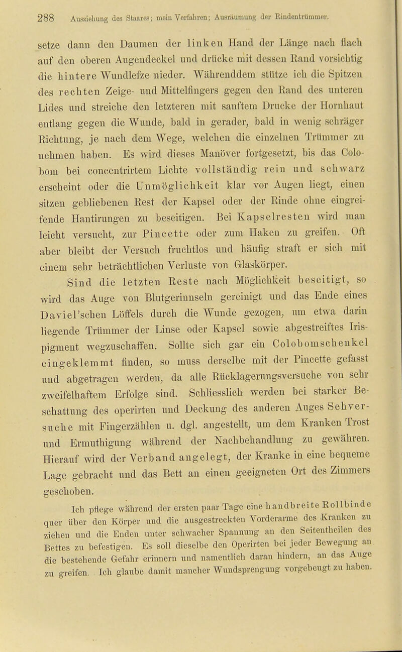 setze dann den Daumen der linken Hand der Länge nach flach auf den oberen Augendeckel und drücke mit dessen Hand vorsichtig die hintere Wundlefze nieder. Währenddem stützt! ich die Spitzen des rechten Zeige- und Mittelfingers gegen den Rand des unteren Lides und streiche den letzteren mit sanftem Drucke der Bornhaut entlang gegen die Wunde, bald in gerader, bald in wenig schräger Richtung, je nach dem Wege, welchen die einzelnen Trümmer zu nehmen haben. Es wird dieses Manöver fortgesetzt, bis das Colp- bom bei concentrirtem Lichte vollständig rein und schwarz erscheint oder die Unmöglichkeit klar vor Augen liegt, einen sitzen gebliebenen Rest der Kapsel oder der Rinde ohne eingrei- fende Hantirangen zu beseitigen. Bei Kapselresten wird man leicht versucht, zur Pincette oder zum Haken zu greifen. Oft aber bleibt der Versuch fruchtlos und häufig straft er sich mit einem sehr beträchtlichen Verluste von Glaskörper. Sind die letzten Reste nach Möglichkeit beseitigt, so wird das Auge von Blutgerinnseln gereinigt und das Ende eines Daviel'schen Löffels durch die Wunde gezogen, um etwa darin liegende Trümmer der Linse oder Kapsel sowie abgestreiftes Iris- pigment wegzuschaffen. Sollte sich gar ein Colobomschenkel eingeklemmt finden, so muss derselbe mit der Pincette gefasst und abgetragen werden, da alle Rücklagerungsversuche von sehr zweifelhaftem Erfolge sind. Schliesslich werden bei starker Be- schattung des operirten und Deckung des anderen Auges Seh ver- suche mit Fingerzählen u. dgl. angestellt, um dem Kranken Trost und Ermuthigung während der Nachbehandlung zu gewähren. Hierauf wird der Verband angelegt, der Kranke in eine bequeme Lage gebracht und das Bett an einen geeigneten Ort des Zimmers geschoben. Ich pflege während der ersten paar Tage eine handbreite Rollbinde quer über den Körper und die ausgestreckten Vorderarme des Kranken zu ziehen und die Enden unter schwacher Spannung an den Seitentheilen des Bettes zu befestigen. Es soll dieselbe den Operirten bei jeder Bewegung an die bestehende Gefahr erinnern und namentlich daran hindern, an das Auge zu greifen. Ich glaube damit mancher Wundsprengung vorgebeugt zu haben.