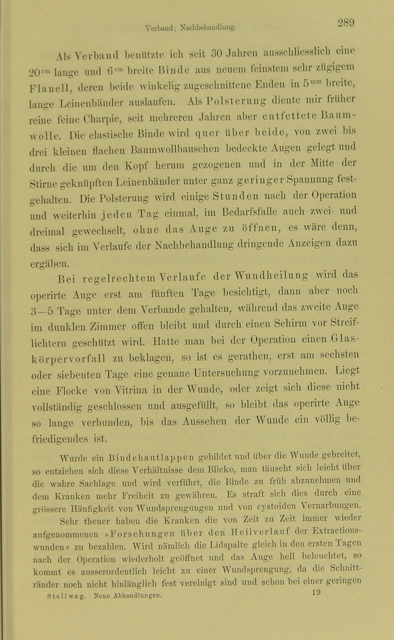 Verband; N&dhbabAaälung. Als Verbami benutzte ich seit 30 Jahren ausschliesslich eine 20fm lange und 6cm breite Binde aus neuem feinstem sehr zügigem Flanell; deren beide winkelig zugeschnittene Enden in 5» breite, lange Leinenbänder auslaufen. Als Polsterung diente mir früher reine feine Charpie, seit mehreren Jahren aber entfettete Baum- wolle. Die elastische Binde wird quer Uber beide, von zwei bis drei kleinen flachen Baumwollbauschen bedeckte Augen gelegt und durch die um den Kopf herum gezogenen und in der Mitte der Stirne geknüpften Leinenbänder unter ganz geringer Spannung fest- gehalten. Die Polsterung wird einige Stunden nach der Operation und weiterhin jeden Tag einmal, im Bedarfsfalle auch zwei- und dreimal gewechselt, ohne das Auge zu öffnen, es wäre denn, dass sich im Verlaufe der Nachbehandlung dringende Anzeigen dazu ergäben. Bei regelrechtem Verlaufe der Wundheilung wird das operirte Auge erst am fünften Tage besichtigt, dann aber noch 3—5 Tage unter dem Verbände gehalten, während das zweite Auge im dunklen Zimmer offen bleibt und durch einen Schirm vor Streif- lichtern geschlitzt wird. Hatte man bei der Operation einen Glas- kör per verfall zu beklagen, so ist es gerathen, erst am sechsten oder siebenten Tage eine genaue Untersuchung vorzunehmen. Liegt eine Flocke von Vitrina in der Wunde, oder zeigt sich diese nicht vollständig geschlossen and ausgefüllt, so bleibt das operirte Auge so lauge verbunden, bis das Aussehen der Wunde ein völlig be- friedigendes ist. Wurde ein Bindehautlappen gebildet und über die Wunde gebreitet, so entziehen sich diese Verhältnisse dem Blicke, man täuscht sieh leicht über die wahre Sachlage und wird verführt, die Binde zu früh abzunehmen und dem Kranken mehr Freiheit zu gewähren. Es straft sich dies durch eine grössere Häufigkeit, von Wundsprengungen und von cystoiden Vernarbungen. Sehr theuer haben die Kranken die von Zeit zu Zeit innner wieder aufgenommenen .Forschungen über den E eil verlauf der Extractions- vraiden« zu bezahlen. Wird nämlich die Lidspalte gleich in den ersten Tagen nach der Operation wiederholt geöffnet und das Auge hell beleuchtet, so kommt es ausserordentlich leicht zu einer Wundsprengung, da die Schnitt- ränder noch nicht hinlänglich fest vereinigt sind und schon bei einer geringen Stellwag. Neue Abhandlungen. *®