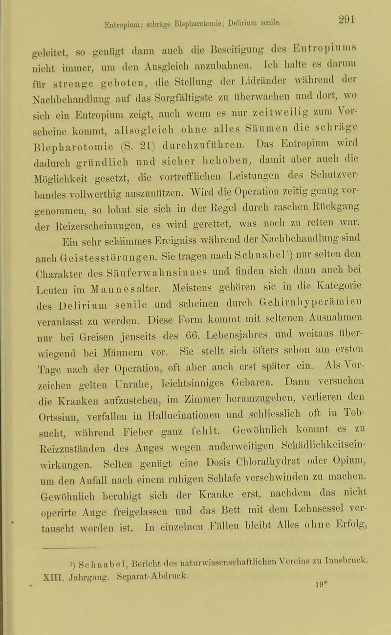 Entropium; schräge Blepliarotomie; Delirium senile. geleitet, so genügt dann auch die Beseitigung des Entropiums nicht immer, am den Ausgleich anzubahnen. Ccb halte es darum für strenge geboten, die Stellung der Lidränder während der Nachbehandlung auf das Sorgfältigste zu überwachen und dort, wo sieh ein Entropium zeigt, auch wenn es nur zeitweilig zum Vor- scheine kommt, allsogleich ohne alles Säumen die schräge Blepharotomie (S. 21) durchzuführen. Das Entropium wird dadurch gründlich und sicher behoben, damit aber auch die Möglichkeit gesetzt, die vortrefflichen Leistungen des Schutzver- bandes vollwerthig auszunützen. Wird die Operation zeitig genug vor- genommen, so lohnt sie sich in der Regel durch raschen Rückgang der Reizerscheinungen, es wird gerettet, was noch zu retten war. Ein sehr schlimmes Ereigniss während der Nachbehandlung sind auch Geistesstörungen. Sie tragen nach Schnabell) nur selten den Charakter des Säuferwahnsinnes und finden sich dann auch bei Leuten im Mann es alter. Meistens gehören sie in die Kategorie des Delirium senile und scheinen durch Gehirnhyperämien veranlasst zu werden. Diese Form kommt mit seltenen Ausnahmen mir bei Greisen jenseits des 66. Lebensjahres und weitaus über- wiegend bei Männern vor. Sie stellt sich öfters schon am ersten Tage nach der Operation, oft aber auch erst später ein. Als Vor- zeichen gelten Unruhe, leichtsinniges Gebaren. Dann versuchen die Kranken aufzustehen, im Zimmer herumzugehen, verlieren den Ortssinn, verfallen in Halluciuationen und schliesslich oft in Tob- sucht, während Fieber gauz fehlt. Gewöhnlich kommt es zu Reizzuständen des Auges wegen anderweitigen Schädlichkeitsein- wirkungen. Selten genügt eine Dosis Chloralhydrat oder Opium, um den Aufall nach einem ruhigen Schlafe verschwinden zu machen. Gewöhnlich beruhigt sich der Kranke erst, nachdem das nicht operirte Auge freigelassen und das Bett mit dem Lehnsessel ver- tauscht worden ist. In einzelnen Fällen bleibt Alles ohne Erfolg, ») Schnabel, Bericht des naturwissenschaftlichenVereins zu [nnsbrack. XIII. Jahrgang. Separat-Abdruck.