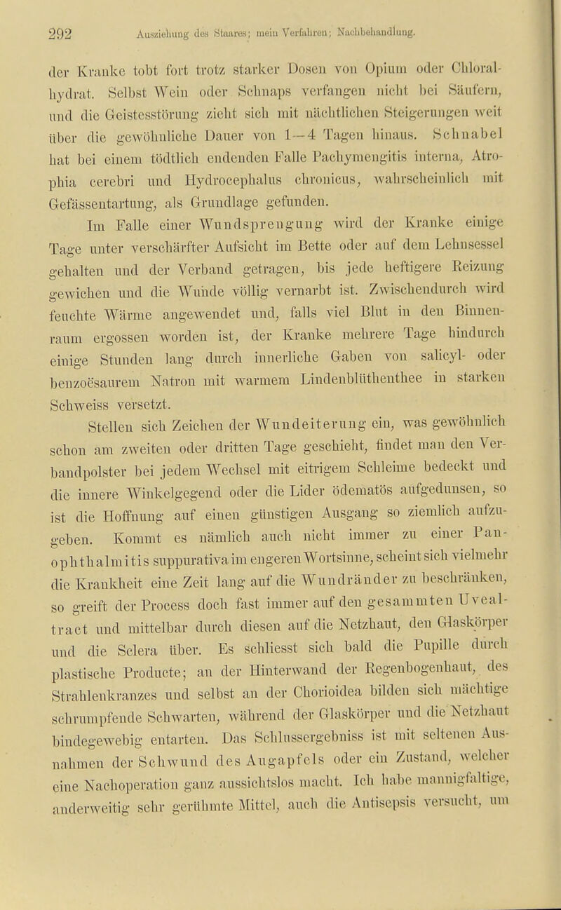 der Kranke lobt fort trotz Starker Dosen von Opium oder Chloral- hydrat. Selbst Wein oder Schnaps verfangen nicht bei Säufern, und die Geistesstörung zieht sich mit nächtlichen Steigerungen weit über die gewöhnliche Dauer von 1 — 4 Tagen hinaus. Schnabel hat bei einem tödtlich endenden Falle Pachymengitis interna, Atro- phia cerebri und Hydrocephalus chronicus, wahrscheinlich mit Gefässentartung, als Grundlage gefunden. Im Falle einer Wund Sprengung wird der Kranke einige Tage unter verschärfter Aufsicht im Bette oder auf dem Lehnsessel gehalten und der Verband getragen, bis jede heftigere Reizung gewichen und die Wunde völlig vernarbt ist. Zwischendurch wird feuchte Wärme angewendet und, falls viel Blut in den Binnen- raum ergossen worden ist, der Kranke mehrere Tage hindurch einige Stunden lang durch innerliche Gaben von salicyl- oder benzoesaurem Natron mit warmem Lindenblüthenthee in starken Sehweiss versetzt. Stellen sich Zeichen der Wundeiterung ein, was gewöhnlich schon am zweiten oder dritten Tage geschieht, findet man den Ver- bandpolster bei jedem Wechsel mit eitrigem Schleime bedeckt und die innere Winkelgegend oder die Lider ödematös aufgedunsen, so ist die Hoffnung auf einen günstigen Ausgang so ziemlich aufzu- geben. Kommt es nämlich auch nicht immer zu einer Pan- ophthalmitissuppurativaim engeren Wortsinne, scheintsich vielmehr die Krankheit eine Zeit lang auf die Wundränder zu beschränken, so greift der Process doch fast immer auf den gesammten Uveal- tract und mittelbar durch diesen auf die Netzhaut, den Glaskörper und die Sclera über. Es schliesst sich bald die Pupille durch plastische Producte; an der Hinterwand der Regenbogenhaut, des Strahlenkranzes und selbst an der Chorioidea bilden sich mächtige schrumpfende Schwarten, während der Glaskörper und dieNetzhaut bindegewebig entarten. Das Schlussergehniss ist mit seltenen Aus- nahmen der Schwund des Augapfels oder ein Zustand, welcher eine Nachoperation ganz aussichtslos macht. Ich habe mannigfaltige, anderweitig sehr gerühmte Mittel, auch die Antisepsis versucht, um