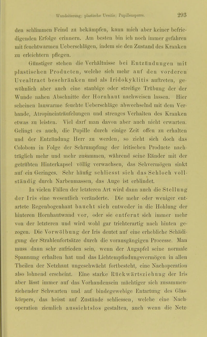 den schlimmen Feind zu bekämpfen, kann mich über keiner befrie- digenden Erfolge erinnern. Am besten bin ich noch immer gefahren mit feuchtwarmen Uebersehlügen, indem sie den Zustand des Kranken zu erleichtern pflegen. Günstiger stehen die Verhältnisse bei Entzündungen mit plastischen Produeten, welche sich mehr auf den vorderen (Jvealtract beschränken und als Iridokyklitis auftreten, ge- wöhnlich aber auch eine staubige oder streitige Trübung der der Wunde nahen Abschnitte der Hornhaut nachweisen lassen. Hier scheinen lauwanne feuchte Uebersckläge abwechselnd mit dem Ver- bände, Atropineinträufemngen und strenges Verhalten des Kranken etwas zu leisten. Viel darf man davon aber auch nicht erwarten. Gelingt es auch, die Pupille durch einige Zeit offen zu erhalten und der Entzündung Herr zu werden, so zieht sich doch das Colobom in Folge der Schrumpfung der iritischen Producte nach- träglich mehr und mehr zusammen, während seine Ränder mit der getrübten Hinterkapsel völlig verwachsen, das Sehvermögen sinkt auf ein Geringes. Sehr häufig schliesst sich das Sehloch voll- ständig durch Narbenmassen, das Auge ist erblindet. In vielen Fällen der letzteren Art wird dann auch die Stellung der Iris eine wesentlich veränderte. Die mehr oder weniger ent- artete Regenbogenhaut baucht sich entweder in die Höhlung der hinteren Horuhautwand vor, oder sie entfernt sich immer mehr von der letzteren und wird wohl gar trichterartig nach hinten ge- zogen. Die Vor Wölbung der Iris deutet auf eine erhebliche Schädi- gung der Strahlenfortsätze durch die vorausgängigen Processe. Man umss dann sehr zufrieden sein, wenn der Augapfel seine normale Spannimg erhalten hat und das Lichtempfindungsvermögen in allen Theilen der Netzhaut ungeschwächt fortbesteht, eine Nachoperation also lohnend erscheint. Eine starke, Rückwärtsziehung der Iris alicr lässt immer auf das Vorhandensein mächtiger sich zusammen ziehender Schwarten und auf bindegewebige Entartung des Gläs- körpers, das heisst auf Zustände schliessen, welche eine Näch- operation ziemlich aussichtslos gestalten, auch wenn die Netz-