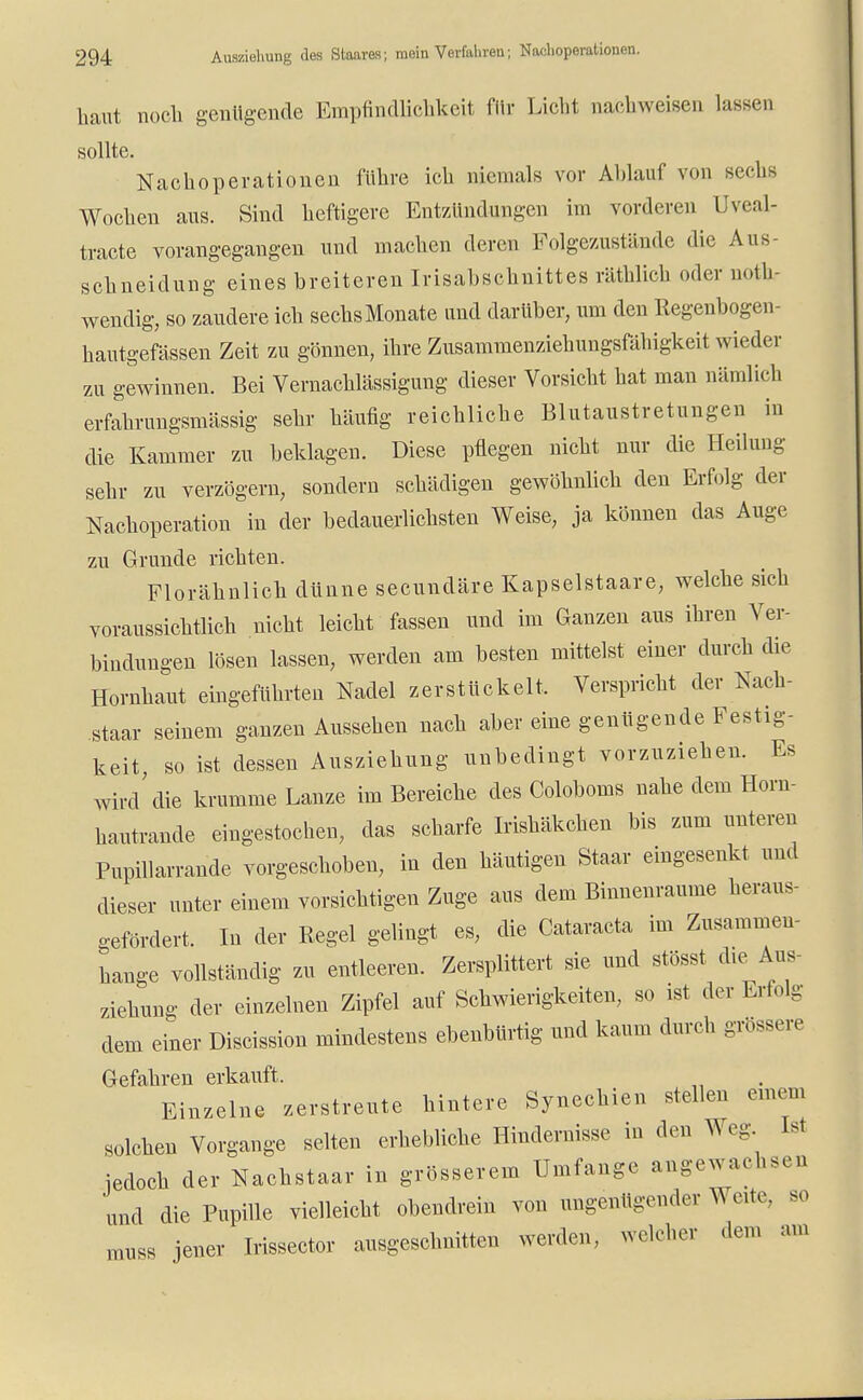 haut noch genügende Empfindlichkeit für Licht nachweisen lassen sollte. Nachoperationen führe ich niemals vor Ablauf von sechs Wochen aus. Sind heftigere Entzündungen im vorderen Uveal- tracte vorangegangen und machen deren Folgezustände die Aus schneidung eines breiteren Irisabschnittes räthlich oder not- wendig, so zaudere ich sechsMonate und darüber, um den Eegenbogen- hautgefässen Zeit zu gönnen, ihre Zusammenziehungsfähigkeit wieder zu gewinnen. Bei Vernachlässigung dieser Vorsicht hat man nämlich erfahrungsmässig sehr häufig reichliche Blutaustretungen in die Kammer zu beklagen. Diese pflegen nicht nur die Heilung sehr zu verzögern, sondern schädigen gewöhnlich den Erfolg der Nachoperation in der bedauerlichsten Weise, ja können das Auge zu Grunde richten. Florähnlich dünne secundäre Kapselstaare, welche sich voraussichtlich nicht leicht fassen und im Ganzen aus ihren Ver- bindungen lösen lassen, werden am besten mittelst einer durch die Hornhaut eingeführten Nadel zerstückelt. Verspricht der Nach- staar seinem ganzen Aussehen nach aber eine genügende Festig- keit so ist dessen Ausziehung unbedingt vorzuziehen. Es wird'die krumme Lanze im Bereiche des Coloboms nahe dem Horn- hautrande eingestochen, das scharfe Irishäkchen bis zum unteren Pupillarrande vorgeschoben, in den häutigen Staar eingesenkt und dieser unter einem vorsichtigen Zuge aus dem Binnenraume heraus- gefördert. In der Regel gelingt es, die Cataracta im Zusammen- hange vollständig zu entleeren. Zersplittert sie und stösst die An- ziehung der einzelnen Zipfel auf Schwierigkeiten, so ist der Erfolg dem einer Discission mindestens ebenbürtig und kaum durch grössere Gefahren erkauft. Einzelne zerstreute hintere Synechien stellen einem solchen Vorgange selten erhebliche Hindernisse in den Weg Ist jedoch der Nachstaar in grösserem Umfange angewachsen und die Pupille vielleicht obendrein von ungenügender V eite, so muss jener Irissector ausgeschnitten werden, welcher dem an.