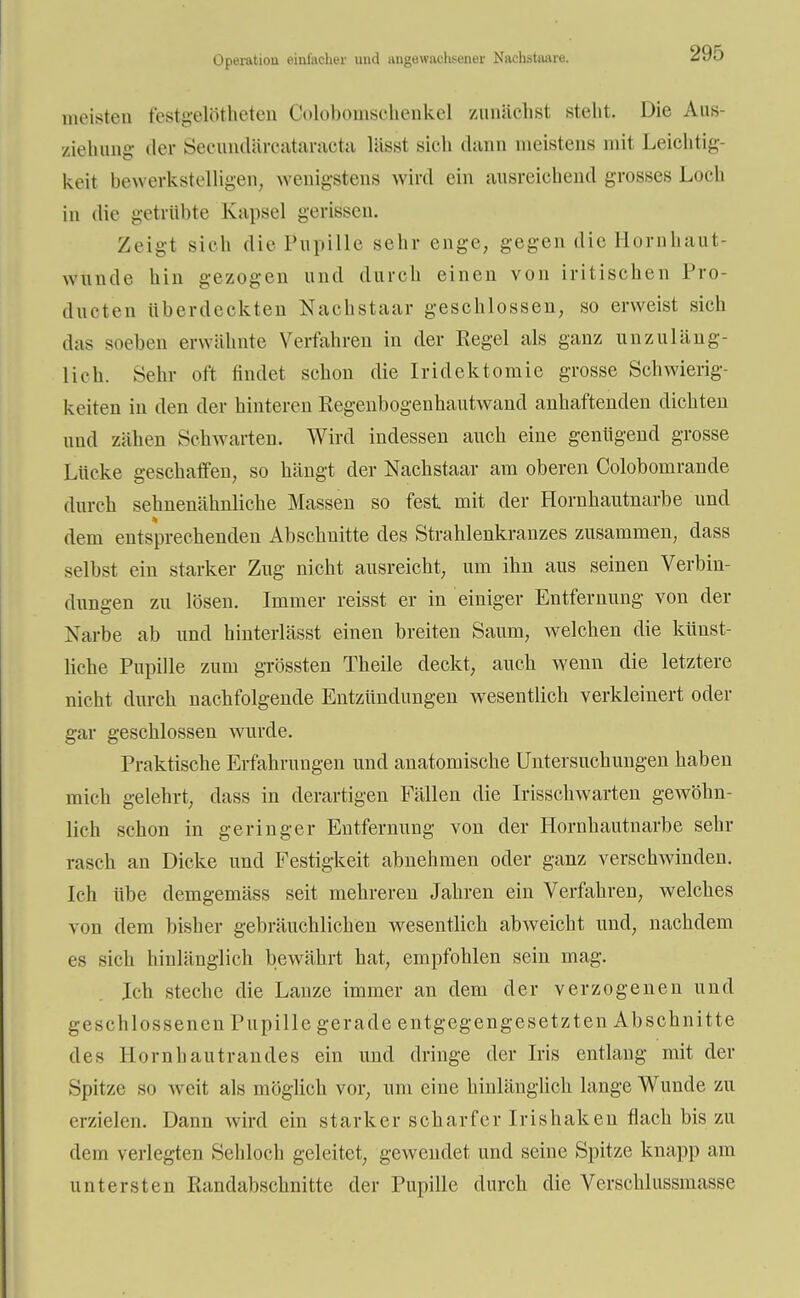 Operation einfacher und angewachsener Nachstaare. meisten festgelötheten Colobomsohenkel zunächst steht. Die Am- ziehung der Secundärcataracta lässt sieh dann meistens mit Leichtig- keit bewerkstelligen, wenigstens wird ein ausreichend grosses Loch in die getrübte Kapsel gerissen. Zeigt sieh die Pupille sehr enge, gegen die Hornhaut- Wunde hin gezogen und durch einen von iritischen Pro- ducten überdeckten Nachstaar geschlossen, so erweist sieh das soeben erwähnte Verfahren in der Regel als ganz unzuläng- lich. Sehr oft findet schon die Iridektomie grosse Schwierig- keiten in den der hinteren Regenbogenhautwancl anhaftenden dichten und zähen Schwarten. Wird indessen auch eine genügend grosse Lücke geschaffen, so hängt der Nachstaar am oberen Colobomrande durch sehnenähnliche Massen so fest mit der Hornhautnarbe und dem entsprechenden Abschnitte des Strahlenkranzes zusammen, dass selbst ein starker Zug nicht ausreicht, um ihn aus seinen Verbin- dungen zu lösen. Immer reisst er in einiger Entfernung von der Narbe ab und hinterlässt einen breiten Saum, welchen die künst- liche Pupille zum grössten Theile deckt, auch wenn die letztere nicht durch nachfolgende Entzündungen wesentlich verkleinert oder gar geschlossen wurde. Praktische Erfahrungen und anatomische Untersuchungen haben mich gelehrt, dass in derartigen Fällen die Irisschwarten gewöhn- lich schon in geringer Entfernung von der Hornhautnarbe sehr rasch an Dicke und Festigkeit abnehmen oder ganz verschwinden. Ich übe demgemäss seit mehreren Jahren ein Verfahren, welches von dem bisher gebräuchlichen wesentlich abweicht und, nachdem es sich hinlänglich bewährt hat, empfohlen sein mag. Ich steche die Lanze immer an dem der verzogenen und geschlossenen Pupille gerade entgegengesetzten Abschnitte des Hornhautrandes ein und dringe der Iris entlaug mit der Spitze so weit als möglich vor, um eine hinlänglich lange Wunde zu erzielen. Dann wird ein starker scharfer Irishaken flach bis zu dem verlegten Sehloch geleitet, gewendet und seine Spitze knapp am untersten Randabschnitte der Pupille durch die Verschlüsslnasse