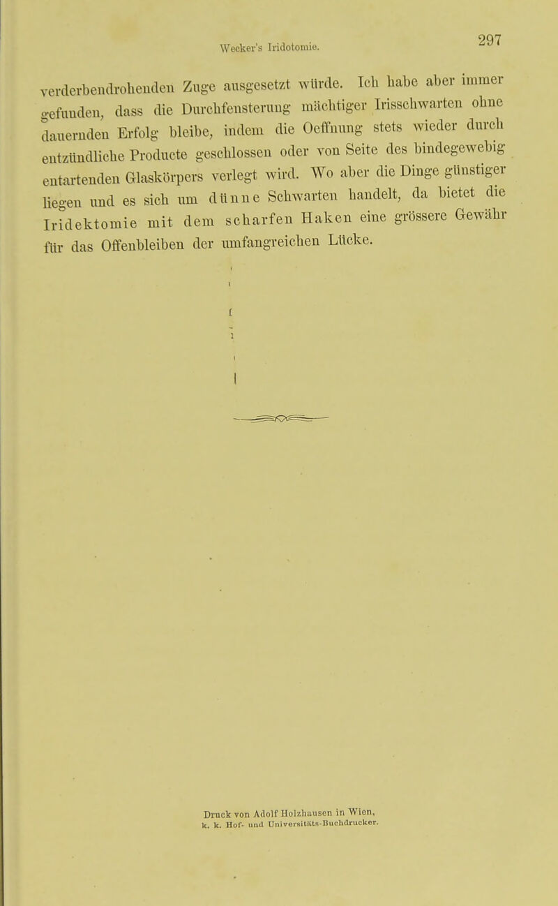 Weckers Iridotomie. verderbendrohenden Zuge ausgesetzt würde. Ich habe aber immer gefunden, dass die Durchfensterung .nächtiger Irisschwarten ohne dauernden Erfolg bleibe, indem die Ocffnung stets wieder durch entzündliche Producte geschlossen oder von Seite des bindegewebig entartenden Glaskörpers verlegt wird. Wo aber die Dinge günstiger liegen und es sich um dünne Schwarten handelt, da bietet die Iridektomie mit dem scharfen Haken eine grössere Gewähr für das Offenbleiben der umfangreichen Lücke. Druck von Adolf Holzhausen in Wien, k. k. Hol- und Universitäts-Iiuelulruckor.