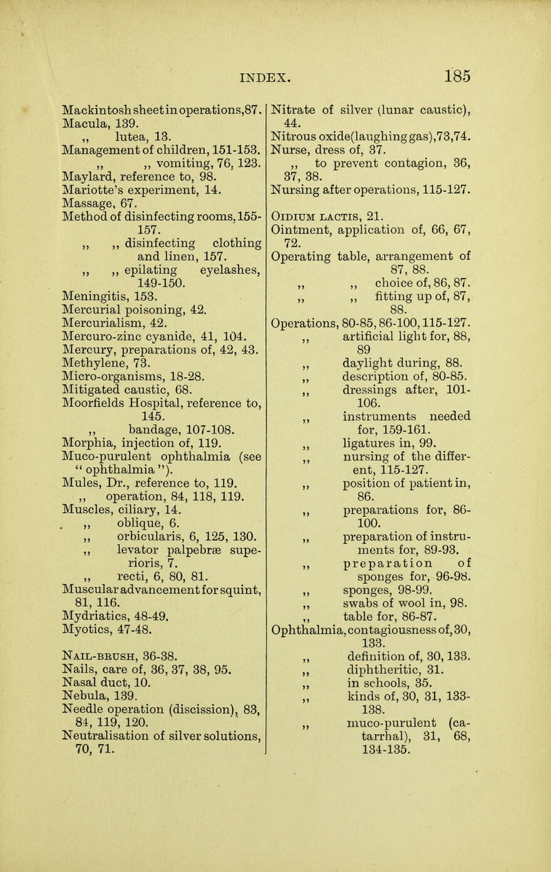 Mackintosh sheet in operations,87. Macula, 139. ,, lutea, 13. Management of children, 151-158. ,, vomiting, 76, 123. Maylard, reference to, 98. Mariotte's experiment, 14. Massage, 67. Method of disinfecting rooms. 155- 157. ,, ,, disinfecting clothing and linen, 157. ,, ,, epilating eyelashes, 149-150. Meningitis, 153. Mercurial poisoning, 42. Mercurialism, 42. Mercuro-zinc cyanide, 41, 104. Mercury, preparations of, 42, 43. Methylene, 73. Micro-organisms, 18-28. Mitigated caustic, 68. Moorfields Hospital, reference to, 145. ,, bandage, 107-108. Morphia, injection of, 119. Muco-purulent ophthalmia (see  ophthalmia ). Mules, Dr., reference to, 119, operation, 84, 118, 119. Muscles, ciliary, 14. ,, oblique, 6. „ orbicularis, 6, 125, 130. ,, levator palpebras supe- rioris, 7. recti, 6, 80, 81. Muscular advancement for squint, 81, 116. Mydriatics, 48-49. Myotics, 47-48. Nail-brush, 36-38. Nails, care of, 36, 37, 38, 95. Nasal duct, 10. Nebula, 139. Needle operation (discission), 83, 84, 119, 120. Neutralisation of silver solutions, 70, 71. Nitrate of silver (lunar caustic), 44. Nitrous oxide(laughing gas),73,74. Nurse, dress of, 37. ,, to prevent contagion, 36, 37, 38. Nursing after operations, 115-127. OlDIUM LACTIS, 21. Ointment, application of, 66, 67, 72. Operating table, arrangement of 87, 88. ,, ,, choice of, 86, 87. ,, ,, fitting up of, 87, 88. Operations, 80-85,86-100,115-127. ,, artificial light for, 88, 89 ,, daylight during, 88. ,, description of, 80-85. ,, dressings after, 101- 106. ,, instruments needed for, 159-161. ligatures in, 99. nursing of the differ- ent, 115-127. ,, position of patient in, 86. ,, preparations for, 86- 100. „ preparation of instru- ments for, 89-93. ,, preparation of sponges for, 96-98. ,, sponges, 98-99. ,, swabs of wool in, 98. table for, 86-87. Ophthalmia, contagiousness of, 30, 133 definition of, 30,133. ,, diphtheritic, 31. ,, in schools, 35. kinds of, 30, 31, 133- 138. ,, muco-purulent (ca- tarrhal), 31, 68, 134-135.