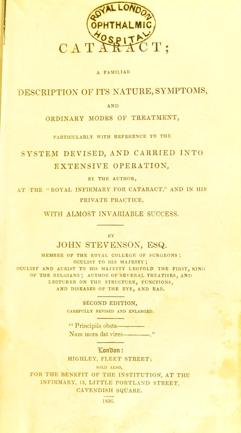 (ophthalmic) f C A T A^xTC T ; A FAMILIAR DESCRIPTION' OF ITS NATURE, SYMPTOMS, AND ORDINARY MODES OF TREATMENT, PARTICULARLY WITH REFERENCE TO THE SYSTEM DEVISED, AND CARRIED INTO EXTENSIVE OPERATION, BY THE AUTHOR, AT THE ROYAL INFIRMARY FOR CATARACT, AND IN HIS PRIVATE PRACTICE, WITH ALMOST INVARIABLE SUCCESS. BY JOHN STEVENSON, ESQ. MEMBER OF THE ROYAL COLLEGE OF SURGEONS; OCULIST TO HIS MAJESTY; OCULIST AND AL'RIST TO HIS MAJESTY LEOPOLD THE FIRST, KING OF THE BELGIANS; AUTHOR OF SEVERAL TREATISES, AND LECTURER ON THE STRUCTURE, FUNCTIONS, AND DISEASES OF THE EYE, AND EAR. SECOND EDITION, CAREPCLLY REVISED AND ENLARGED. Principiis obsta— Nam mora dat vires IContJon: HIGHLEY, FLEET STREET; SOLD ALSO, FOR THE BENEFIT OF THE INSTITUTION, AT THE INFIRMARY, 13, LITTLE PORTLAND STREET, CAVENDISH SQUARE. IH3G.