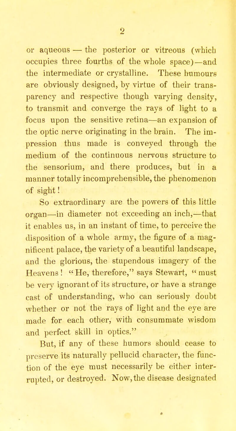 or aqueous — the posterior or vitreous (which occupies three fourths of the whole space)—and the intermediate or crystalline. These humours are obviously designed, by virtue of their trans- parency and respective though varying density, to transmit and converge the rays of light to a focus upon the sensitive retina—an expansion of the optic nerve originating in the brain. The im- pression thus made is conveyed through the medium of the continuous nervous structure to the sensorium, and there produces, but in a manner totally incomprehensible, the phenomenon of sight! So extraordinary are the powers of this little organ—in diameter not exceeding an inch,—that it enables us, in an instant of time, to perceive the disposition of a whole army, the figure of a mag- nificent palace, the variety of a beautiful landscape, and the glorious, the stupendous imagery of the Heavens !  He, therefore, says Stewart,  must be very ignorant of its structure, or have a strange cast of understanding, who can seriously doubt whether or not the rays of light and the eye are made for each other, with consummate wisdom and perfect skill in optics. But, if any of these humors should cease to preserve its naturally pellucid character, the func- tion of the eye must necessarily be either inter- rupted, or destroyed. Now,the disease designated