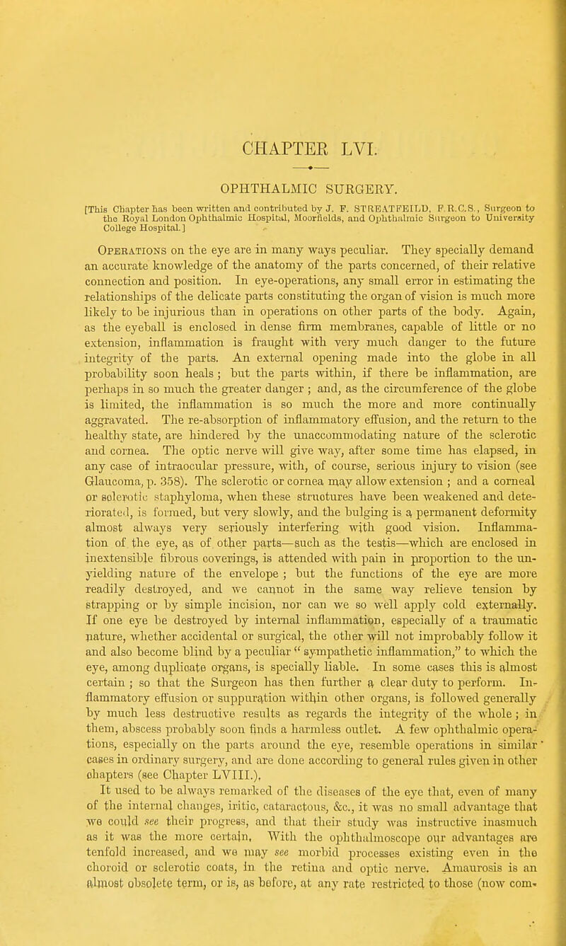 CHAPTEE LVI. OPHTHALMIC SURGERY. tThis Chapter lias been written and contributed by J. F. STilEATFEILD, F.R.C.S., Surgeon to the Royal London Ophthalmic Hospital, Moorflelds, and Ophthalmic Surgeon to University College Hospital.] Operations on the eye are in many ways peculiar. They specially demand an accurate knowledge of the anatomy of the parts concerned, of their relative connection and position. In eye-operations, any small error in estimating the relationships of the delicate parts constituting the organ of vision is much more likely to he injurious than in operations on other parts of the hody. Again, as the eyehall is enclosed in dense firm memhranes, capahle of little or no extension, inflammation is fraught with very much danger to the future integrity of the parts. An external opening made into the glohe in all prohahility soon heals ; but the parts within, if there he inflammation, are perhaps in so much the greater danger ; and, as the circumference of the globe is limited, the inflammation is so much the more and more continually aggravated. The re-absorption of inflammatory effusion, and the return to the healthy state, are hindered by the unaccommodating nature of the sclerotic and cornea. The optic nerve will give way, after some time has elapsed, in any case of intraocular pressure, with, of course, serious injury to vision (see Glaucoma, p. 358). The sclerotic or cornea may allow extension ; and a corneal or soler-otic staphyloma, when these structures have been weakened and dete- riorate!], is formed, but very slowly, and the bulging is a permanent deformity almost always very seriously interfering with good vision. Inflamma- tion of the eye, as of other parts—such as the testis—which are enclosed in inextensible fibrous coverings, is attended with pain in proportion to the un- yielding nature of the envelope ; but the functions of the eye are more readily destroyed, and we cannot in the same way relieve tension by strapping or by simple incision, nor can we so well apply cold externally. If one eye be destroyed by internal inflammation, especially of a traumatic nature, whether accidental or surgical, the other will not improbably follow it and also become blind by a peculiar  sympathetic inflammation, to which the eye, among duplicate organs, is specially liable. In some cases this is almost certain ; so that the Surgeon has then further a clear duty to perform. In- flammatory effusion or suppuration within other organs, is followed generally by much less destructive, results as regards the integrity of the whole; in them, abscess probably soon finds a harmless outlet. A few ophthalmic opera- tions, especially on the parts around the eye, resemble operations in similar cases in ordinary surgery, and are done according to general rules given in other ohapters (see Chapter LVIIL), It used to be always remarked of the diseases of the eye that, even of many of the internal changes, iritic, cataractous, &c, it was no small advantage that we could see their progress, and that their study was instructive inasmuch as it was the more certain, With the ophthalmoscope oiy advantages are tenfold increased, and we may see morbid processes existing even in the choroid or sclerotic coats, in the retina and optic nerve. Amaurosis is an almost obsolete term, or is, as before, at any rate restricted to those (now com-