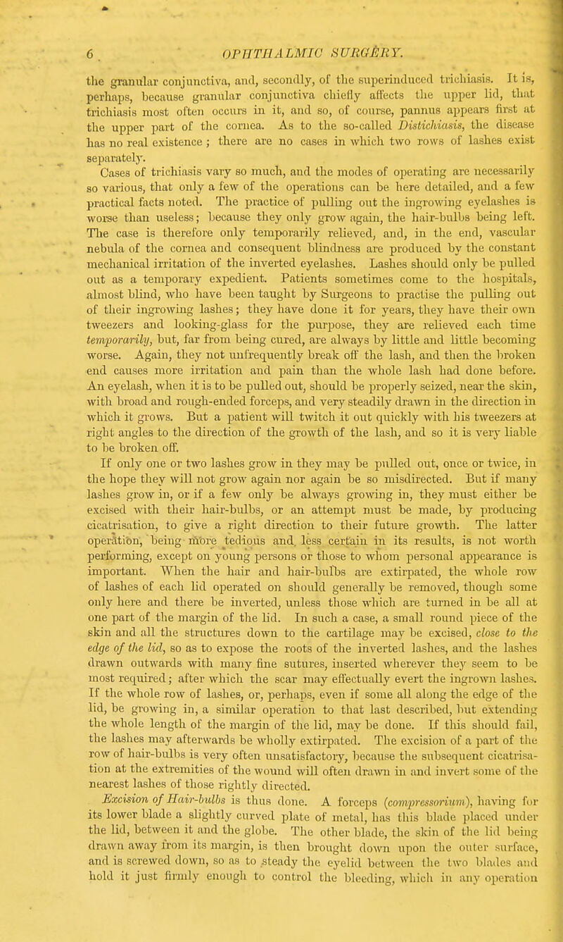 the granular conjunctiva, and, secondly, of the superinduced trichiasis. It is, perhaps, because granular conjunctiva chiefly affects the upper lid, that trichiasis most often occurs in it, and so, of course, pannus appears first at the upper part of the cornea. As to the so-called Distichiasis, the disease has no real existence; there are no cases in which two rows of lashes exist separately. Cases of trichiasis vary so much, and the modes of operating are necessarily so various, that only a few of the operations can be here detailed, and a few practical facts noted. The practice of pulling out the ingrowing eyelashes is worse than useless; because they only grow again, the hair-bulbs being left. The case is therefore only temporarily relieved, and, in the end, vascular nebula of the cornea and consequent blindness are produced by the constant mechanical irritation of the inverted eyelashes. Lashes should only be pulled out as a temporary expedient. Patients sometimes come to the hospitals, almost blind, who have been taught by Surgeons to practise the pulling out of their ingrowing lashes; they have done it for years, they have their own tweezers and looking-glass for the purpose, they are relieved each time temporarily, but, far from being cured, are always by little and little becoming worse. Again, they not unfrequently break off the lash, and then the broken end causes more irritation and pain than the whole lash had done before. An eyelash, when it is to be pulled out, should be properly seized, near the skin, with broad and rough-ended forceps, and very steadily drawn in the direction in which it grows. But a patient will twitch it out quickly with his tweezers at right angles to the direction of the growth of the lash, and so it is very liable to be broken off. If only one or two lashes grow in they may be pulled out, once or twice, in the hope they will not grow again nor again be so misdirected. But if many lashes grow in, or if a few only be always growing in, they must either be excised with their hair-bulbs, or an attempt must be made, by producing cicatrisation, to give a right direction to their future growth. The latter operation, being m'ore tedious and. less certain in its results, is not worth performing, except on young persons or those to whom personal appearance is important. When the hair and hair-bulbs are extirpated, the whole row of lashes of each lid operated on should generally be removed, though some only here and there be inverted, unless those which are turned in be all at one part of the margin of the lid. In such a case, a small round piece of the skin and all the structures down to the cartilage may be excised, close to the edge of the lid, so as to expose the roots of the inverted lashes, and the lashes drawn outwards with many fine sutures, inserted wherever they seem to be most required; after which the scar may effectually evert the ingrown lashes. If the whole row of lashes, or, perhaps, even if some all along the edge of the lid, be growing in, a similar operation to that last described, but extending the whole length of the margin of the lid, may be clone. If this should fail, the lashes may afterwards be wholly extirpated. The excision of a part of the row of hair-bulbs is very often unsatisfactory, because the subsequent cicatrisa- tion at the extremities of the wound will often drawn in and invert sonic of the nearest lashes of those rightly directed. Excision of Hair-bulbs is thus done. A forceps (compressoruuu), having for its lower blade a slightly curved plate of metal, has this blade placed under the lid, between it and the globe. The other blade, the skin of the lid being drawn away from its margin, is then brought down upon the outer surface, and is screwed down, so as to steady the eyelid between the two blades and hold it just firmly enough to control the bleeding, which in any operation