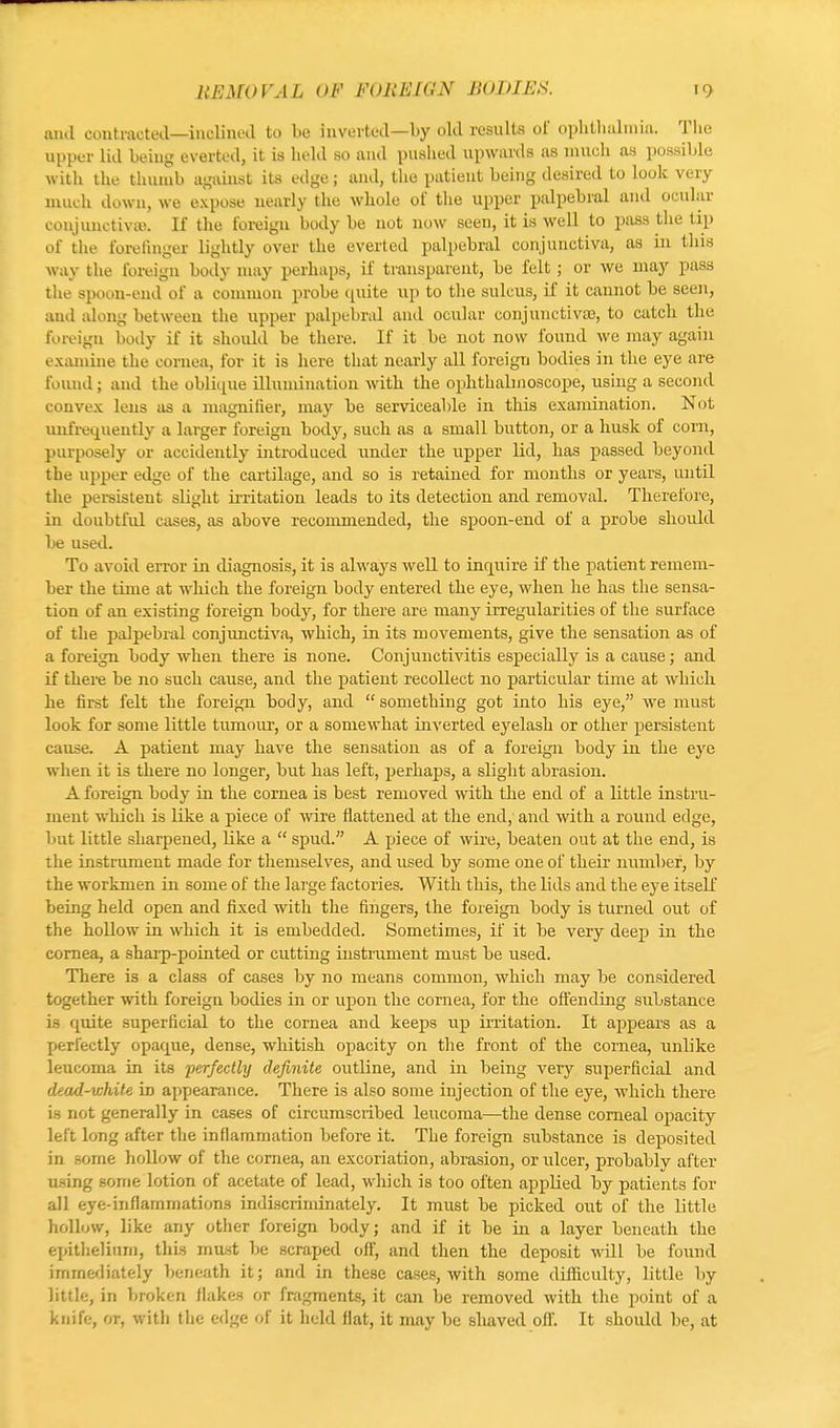 and contracted—inclined to be inverted—by old results of ophthalmia. The upper lid being everted, it is held so and pushed upwards as much as possible with the thumb against its edge; and, the patient being desired to look very much down, we expose nearly the whole of the upper palpebral and ocular conjunctiva). If the foreign body be not now seen, it is well to pass the tip of the forefinger lightly over the everted palpebral conjunctiva, as in this way the foreign body may perhaps, if transparent, be felt; or we may pass the spoon-end of a common probe quite up to the sulcus, if it cannot be seen, ami along between the upper palpebral and ocular conjunctivas, to catch the foreign body if it should be there. If it be not now found we may again examine the cornea, for it is here that nearly all foreign bodies in the eye are found; and the oblique illumination with the ophthalmoscope, using a second convex lens as a magnifier, may be serviceable in this examination. Not unfrequently a larger foreign body, such as a small button, or a husk of corn, purposely or accidently introduced under the upper lid, has passed beyond the upper edge of the cartilage, and so is retained for months or years, until the persistent slight irritation leads to its detection and removal. Therefore, in doubtful cases, as above recommended, the spoon-end of a probe should be used. To avoid error in diagnosis, it is always well to inquire if the patient remem- ber the time at which the foreign body entered the eye, when he has the sensa- tion of an existing foreign body, for there are many irregularities of the surface of the palpebral conjunctiva, which, in its movements, give the sensation as of a foreign body when there is none. Conjunctivitis especially is a cause; and if there be no such cause, and the patient recollect no particular time at which he first felt the foreign body, and  something got into his eye, we must look for some little tumour, or a somewhat inverted eyelash or other persistent cause. A patient may have the sensation as of a foreign body in the eye when it is there no longer, but has left, perhaps, a slight abrasion. A foreign body in the cornea is best removed with the end of a little instru- ment which is like a piece of wire flattened at the end, and with a round edge, but little sharpened, like a  spud. A piece of wire, beaten out at the end, is the instrument made for themselves, and used by some one of their number, by the workmen in some of the large factories. With this, the lids and the eye itself being held open and fixed with the fingers, the foreign body is turned out of the hollow in which it is embedded. Sometimes, if it be very deep in the cornea, a sharp-pointed or cutting instrument must be used. There is a class of cases by no means common, which may be considered together with foreign bodies in or upon the cornea, for the offending substance is quite superficial to the cornea and keeps up irritation. It appears as a perfectly opaque, dense, whitish opacity on the front of the cornea, unlike leucoma in its 'perfectly definite outline, and in being very superficial and dead-white k> appearance. There is also some injection of the eye, which there is not generally in cases of circumscribed leucoma—the dense corneal opacity left long after the inflammation before it. The foreign substance is deposited in some hollow of the cornea, an excoriation, abrasion, or ulcer, probably after using some lotion of acetate of lead, which is too often applied by patients for all eye-inflammations indiscriminately. It must be picked out of the little hollow, like any other foreign body; and if it he in a layer beneath the epithelium, this must be scraped off, and then the deposit will be found immediately beneath it; and in these cases, with some difficulty, little by little, in broken Hakes or fragments, it can be removed with the point of a knife, or, with the edge of it held flat, it may be shaved off. It should be, at