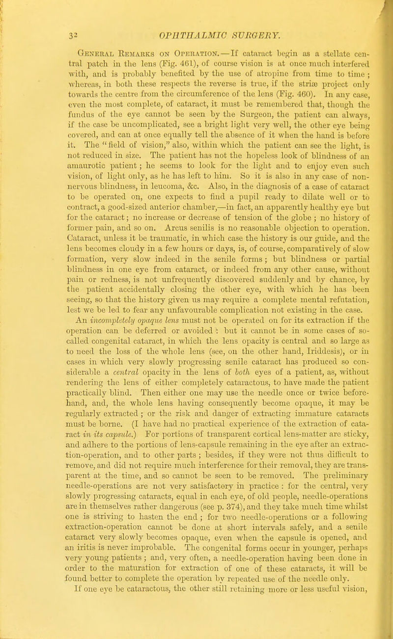 General Rem auks on Operation. — If cataract begin as a stellate cen- tral patch in the lens (Fig. 461), of course vision is at once much interfered with, and is probably benefited by the use of atropine from time to time ; whereas, in both these respects the reverse is true, if the striae project only towards the centre from the circumference of the lens (Fig. 460). In any case, even the most complete, of cataract, it must be remembered that, though the fundus of the eye cannot be seen by the Surgeon, the patient can always, if the case be uncomplicated, see a bright light very well, the other eye being covered, and can at once equally tell the absence of it when the hand is before it. The  held of vision, also, within which the patient can see the light, is not reduced in size. The patient has not the hopeless look of blindness of an amaurotic patient; he seems to look for the light and to enjoy even such vision, of light only, as he has left to him. So it is also in any case of non- nervous blindness, in leucoma, &c. Also, in the diagnosis of a case of cataract to be operated on, one expects to find a pupil ready to dilate well or to contract, a good-sized anterior chamber,—in fact, an apparently healthy eye but for the cataract; no increase or decrease of tension of the globe ; no history of former pain, and so on. Arcus senilis is no reasonable objection to operation. Cataract, unless it be traumatic, in which case the history is our guide, and the lens becomes cloudy in a few hours or days, is, of course, comparatively of slow formation, very slow indeed in the senile forms ; but blindness or partial blindness iu one eye from cataract, or indeed from any other cause, without pain or redness, is not unfrequently discovered suddenly and by chance, by the patient accidentally closing the other eye, with which he has been seeing, so that the history given us may require a complete mental refutation, lest we be led to fear any unfavourable complication not existing in the case. An incompletely opaque lens must not be operated on for its extraction if the operation can be deferred or avoided i but it cannot be in some cases of so- called congenital cataract, in which the lens opacity is central and so large as to need the loss of the whole lens (see, on the other hand, Iriddesis), or hi cases in which very slowly progressing senile cataract has produced so con- siderable a cetitral opacity in the lens of both eyes of a patient, as, without rendering the lens of either completely cataractous, to have made the patient practically blind. Then either one may use the needle once or twice before- hand, and, the whole lens having consequently become opaque, it may be regularly extracted ; or the risk and danger of extracting immature cataracts must be borne. (I have had no practical experience of the extraction of cata- ract in its capsule.) For portions of transparent cortical lens-matter are sticky, and adhere to the portions of lens-capsule remaining in the eye after an extrac- tion-operation, and to other parts ; besides, if they were not thus difficult to remove, and did not require much interference for their removal, they are trans- parent at the time, and so cannot be seen to be removed. The preliminary needle-operations are not very satisfactory in practice : for the central, very slowly progressing cataracts, equal in each eye, of old people, needle-operations are in themselves rather dangerous (see p. 374), and they take much time whilst one is striving to hasten the end ; for two needle-operations or a following extraction-operation cannot be done at short intervals safely, and a senile cataract very slowly becomes opaque, even when the capsule is opened, and an iritis is never improbable. The congenital forms occur in younger, perhaps very young patients ; and, very often, a needle-operation having been done in order to the maturation for extraction of one of these cataracts, it will be found better to complete the operation by repeated use of the needle only. If one ejre be cataractous, the other still retaining more or less useful vision,
