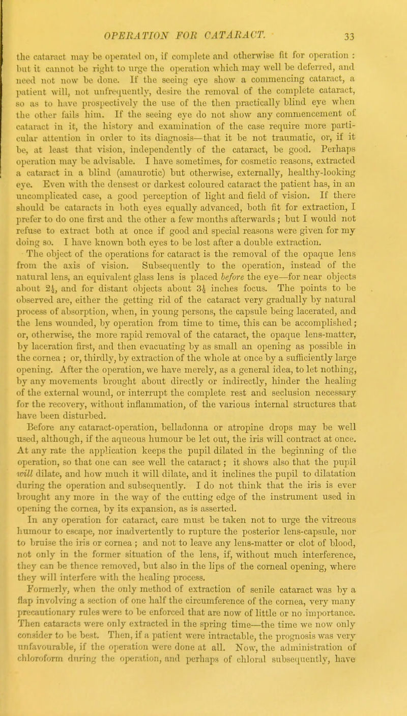 the cataract may be operated on, if complete ami otherwise fit for operation : but it cannot be right to urge the operation which may well be deferred, and need not now be done. If the seeing eye show a commencing cataract, a patient will, not unfrequently, desire the removal of the complete cataract, so as to have prospectively the use of the then practically blind eye when the other fails him. If the seeing eye do not show any commencement of cataract in it, the history and examination of the case require more parti- cular attention in order to its diagnosis—that it be not traumatic, or, if it be, at least that vision, independently of the cataract, be good. Perhaps operation may be advisable. I have sometimes, for cosmetic reasons, extracted a cataract in a blind (amaurotic) but otherwise, externally, healthy-looking eye. Even with the densest or darkest coloured cataract the patient has, in an uncomplicated case, a good perception of light and field of vision. If there should be cataracts in both eyes equally advanced, both fit for extraction, I prefer to do one first and the other a few months afterwards ; but I would not refuse to extract both at once if good and special reasons were given for my doing so. I have known both eyes to be lost after a double extraction. The object of the operations for cataract is the removal of the opaque lens from the axis of vision. Subsequently to the operation, instead of the natural lens, an equivalent glass lens is placed before the eye—for near objects about 24, and for distant objects about 3^ inches focus. The points to be observed are, either the getting rid of the cataract very gradually by natural process of absorption, when, in young persons, the capsule being lacerated, and the lens wounded, by operation from time to time, this can be accomplished ; or, otherwise, the more rapid removal of the cataract, the opaque lens-matter, by laceration first, and then evacuating by as small an opening as possible in the cornea ; or, thirdly, by extraction of the whole at once by a sufficiently large opening. After the operation, we have merely, as a general idea, to let nothing, by any movements brought about directly or indirectly, hinder the healing of the external wound, or interrupt the complete rest and seclusion necessary for the recovery, without inflammation, of the various internal structures that have been disturbed. Before any cataract-operation, belladonna or atropine drops may be well used, although, if the aqueous humour be let out, the iris will contract at once. At any rate the application keeps the pupil dilated in the beginning of the operation, so that one can see well the cataract; it shows also that the pupil icill dilate, and how much it will dilate, and it inclines the pupil to dilatation during the operation and subsequently. I do not think that the iris is ever brought any more in the way of the cutting edge of the instrument used in opening the cornea, by its expansion, as is asserted. In any operation for cataract, care must be taken not to urge the vitreous humour to escape, nor inadvertently to rupture the posterior lens-capsule, nor to bruise the iris or cornea ; and not to leave any lens-matter or clot of blood, not only in the former situation of the lens, if, without much interference, they can be thence removed, but .also in the lips of the corneal opening, where they will interfere with the healing process. Formerly, when the only method of extraction of senile cataract was by a flap involving a section of one half the circumference of the cornea, very many precautionary rules were to be enforced that are now of little or no importance. Then cataracts were only extracted in the spring time—the time we now only consider to be best. Then, if a patient were intractable, the prognosis was very unfavourable, if the operation were done at all. Now, the administration of chloroform during the operation, and perhaps of chloral subsequently, have