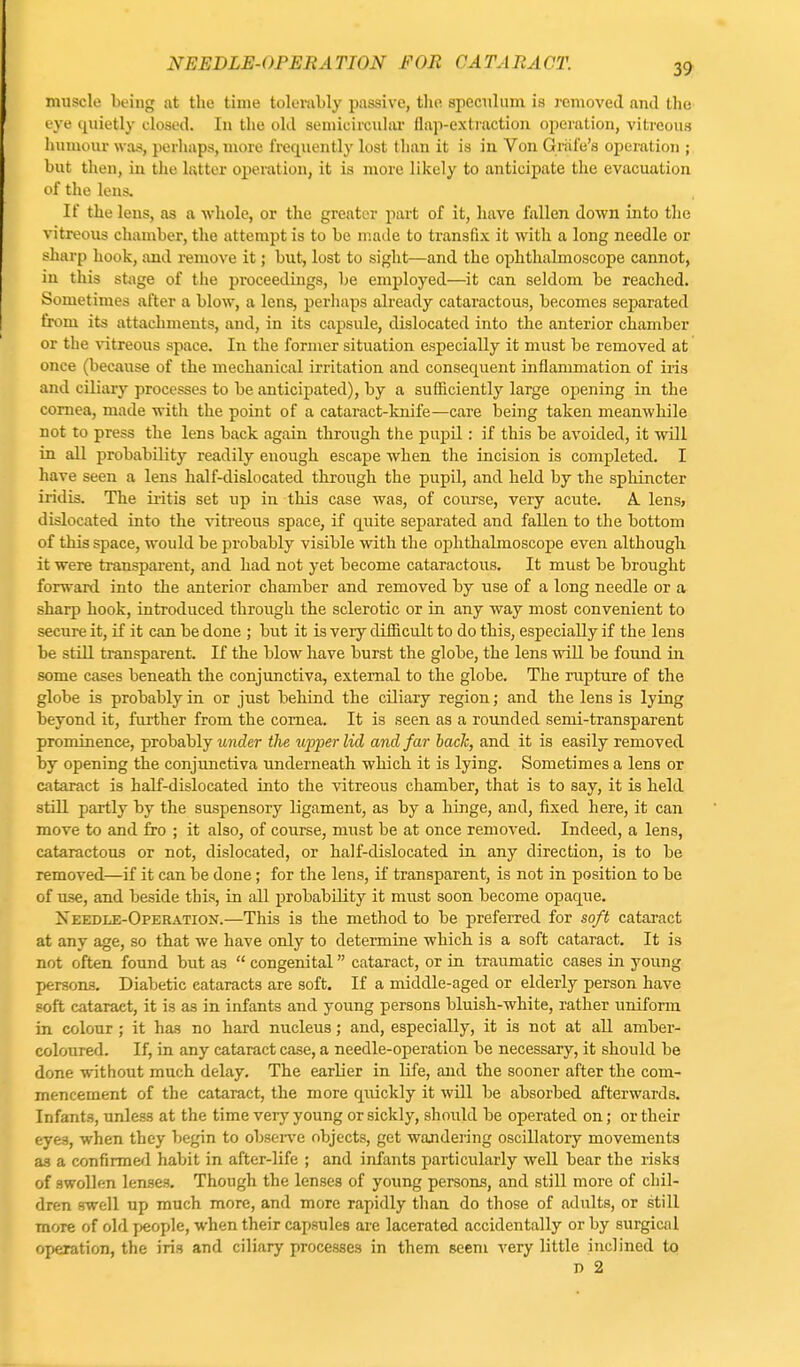 muscle being at the time tolerably passive, the. speculum is removed and the eye quietly closed. In the old semicircular flap-extraction operation, vitreous humour was, perhaps, more frequently lost than it is in Von Gride's operation ; but then, iu the latter operation, it is more likely to anticipate the evacuation of the lens. If the lens, as a whole, or the greater part of it, have fallen down into the vitreous chamber, the attempt is to be made to transfix it with a long needle or sharp hook, and remove it; but, lost to sight—and the ophthalmoscope cannot, in this stage of the proceedings, be employed—it can seldom be reached. Sometimes after a blow, a lens, perhaps already cataractous, becomes separated from its attachments, and, in its capsule, dislocated into the anterior chamber or the vitreous space. In the former situation especially it must be removed at once (because of the mechanical irritation and consequent inflammation of iris and ciliary processes to be anticipated), by a sufficiently large opening in the cornea, made with the point of a cataract-knife—care being taken meanwhile not to press the lens back again through the pupil: if this be avoided, it will in all probability readily enough escape when the incision is completed. I have seen a lens half-dislocated through the pupil, and held by the sphincter iridis. The iritis set up in this case was, of course, very acute. A. lens> dislocated into the vitreous space, if quite separated and fallen to the bottom of this space, would be probably visible with the ophthalmoscope even although it were transparent, and had not yet become cataractous. It must be brought forward into the anterior chamber and removed by use of a long needle or a sharp hook, introduced through the sclerotic or in any way most convenient to secure it, if it can be done ; but it is very difficult to do this, especially if the lens be still transparent. If the blow have burst the globe, the lens will be found in some cases beneath the conjunctiva, external to the globe. The rupture of the globe is probably in or just behind the ciliary region; and the lens is lying beyond it, further from the cornea. It is seen as a rounded semi-transparent prominence, probably under the upper lid and far back, and it is easily removed by opening the conjunctiva underneath which it is lying. Sometimes a lens or cataract is half-dislocated into the vitreous chamber, that is to say, it is held still partly by the suspensory ligament, as by a hinge, and, fixed here, it can move to and fro ; it also, of course, must be at once removed. Indeed, a lens, cataractous or not, dislocated, or half-dislocated in any direction, is to be removed—if it can be done; for the lens, if transparent, is not in position to be of use, and beside this, in all probability it must soon become opaque. Xeedle-Operation.—This is the method to be preferred for soft cataract at any age, so that we have only to determine which is a soft cataract. It is not often found but as  congenital cataract, or in traumatic cases in young persons. Diabetic cataracts are soft. If a middle-aged or elderly person have soft cataract, it is as in infants and young persons bluish-white, rather uniform in colour ; it has no hard nucleus; and, especially, it is not at all amber- coloured. If, in any cataract case, a needle-operation be necessary, it should be done without much delay. The earlier in life, and the sooner after the com- mencement of the cataract, the more quickly it will be absorbed afterwards. Infants, unless at the time very young or sickly, should be operated on; or their eyes, when they begin to observe objects, get wandering oscillatory movements as a confirmed habit in after-life ; and infants particularly well bear the risks of swollen lenses. Though the lenses of young persons, and still more of chil- dren swell up much more, and more rapidly than do those of adults, or still more of old people, when their capsules are lacerated accidentally or by surgical operation, the iris and ciliary processes in them seem very little inclined to r> 2