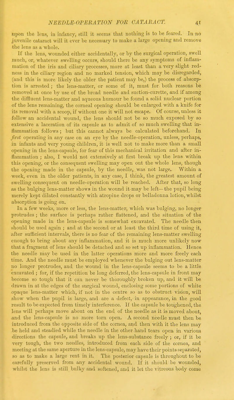 upon the lens, in infancy, still it seems that nothing is to he feared. In no juvenile cataract will it ever he necessary to make a large Opening and remove the lens as a whole. If the lens, wounded either accidentally, or by the surgical operation, swell much, or, whatever swelling occurs, should there he any symptoms of inflam- mation of the iris and ciliary processes, more at least than a very slight red- ness in the ciliary region and no marked tension, which, may he disregarded, (and this is more likely the older the patient may he,) the process of absorp- tion is arrested ; the lens-matter, or some of it, must for hoth reasons he removed at once hy use of the broad needle and suction-curette, and if among the diffluent lens-matter and aqueous humour be found a solid nuclear portion of the lens remaining, the corneal opening should be enlarged with a knife for its removal with a scoop, if without one it will not escape. Of course, unless it follow an accidental wound, the lens should not be so much exposed by so extensive a laceration of its capsule as to admit of so much swelling that in- flammation follows ; but this cannot always be calculated beforehand. In first operating in any case on an eye by the needle-operation, unless, perhaps, in infants and very young children, it is well not to make more than a small opening in the lens-capsule, for fear of this mechanical irritation and after in- flammation ; also, I would not extensively at first break up the lens within this opening, or the consequent swelling may open out the whole lens, though the opening made in the capsule, by the needle, was not large. Within a week, even in the older patients, in any case, I think, the greatest amount of swelling consequent on needle-operation will be reached. After that, so long as the bulging lens-matter shows in the wound it may be left—the pupil being merely kept dilated constantly with atropine drops or belladonna lotion, whilst absorption is going on. In a few weeks, more or less, the lens-matter, which was bulging, no longer protrudes ; the surface is perhaps rather flattened, and the situation of the opening made in the lens-capsule is somewhat excavated. The needle then should be used again ; and at the second or at least the third time of using it, after sufficient intervals, there is no fear of the remaining lens-matter swelling enough to bring about any inflammation, and it is much more unlikely now that a fragment of lens should be detached and so set up inflammation. Hence the needle may be used in the latter operations more and more freely each time. And the needle must be employed whenever the bidging out lens-matter no longer protrudes, and the wound in the lens-capsule seems to be a little excavated ; for, if the repetition be long deferred, the lens-capsule in front may become so tough that it can never be thoroughly broken up, and it will be drawn in at the edges of the sxirgical wound, enclosmg some portions of white opaque lens-matter which, if not in the centre so as to obstruct vision, will show when the pupil is large, and are a defect, in appearance, in the good result to be expected from timely interference. If the capsule be toughened, the lens will perhaps move about on the end of the needle as it is moved about, and the lens-capsule is no more torn open. A second needle must then be introduced from the opposite side of the cornea, and then with it the lens may be held and steadied while the needle in the other hand tears open in various directions the capsule, and breaks up the lens-substance freely ; or, if it be very tough, the two needles, introduced from each side of the cornea, and meeting at the same aperture in the lens-capsule, may have their points separated, so as to make a large rent in it. The posterior capsule is throughout to be carefully preserved from any accidental wound. If it should be wounded, whilst the lens is still bulky and softened, and it let the vitreous body come