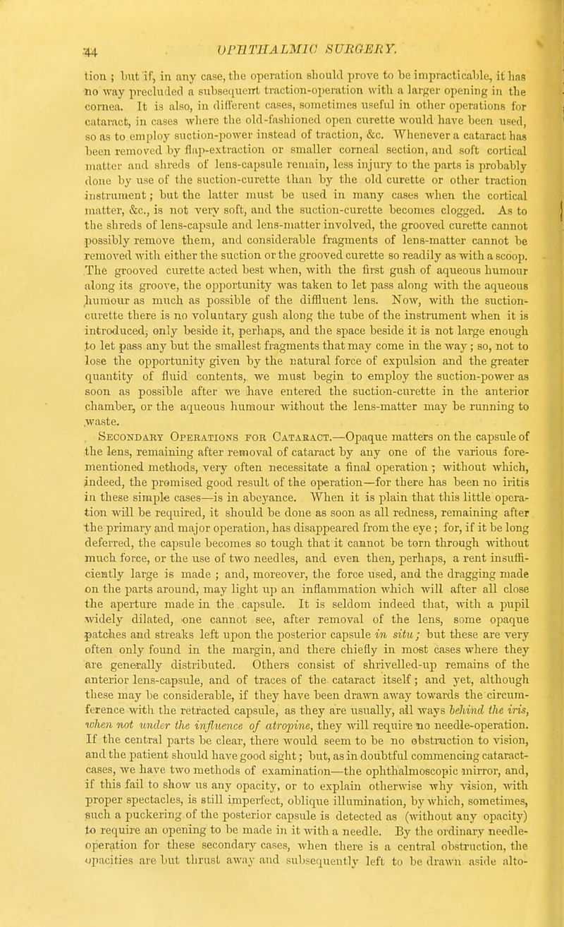 tion ; but'if, in any case, the operation should prove to be impracticable, it has no way precluded a subsequent traction-operation with a larger opening in the cornea. It is also, in different cases, sometimes useful in other operations for cataract, in cases where the old-fashioned open curette would have been used, so as to employ suction-power instead of traction, &c. Whenever a cataract has been removed by flap-extraction or smaller corneal section, and soft cortical matter and shreds of lens-capsule remain, less injury to the parts is probably done by use of the suction-curette than by the old curette or other traction instrument; but the latter must be used in many cases when the cortical matter, &c, is not very soft, and the suction-curette becomes clogged. As to the shreds of lens-capsule and lens-matter involved, the grooved curette cannot possibly remove them, and considerable fragments of lens-matter cannot be removed with either the suction or the grooved curette so readily as with a scoop. The grooved curette acted best when, with the first gush of acpieous humour along its groove, the opportunity was taken to let pass along with the aqueous humour as much as possible of the diffluent lens. Now, with the suction- curette there is no voluntary gush along the tube of the instrument when it is introduced, only beside it, perhaps, and the space beside it is not large enough .to let pass any but the smallest fragments that may come in the way; so, not to lose the opportunity given by the natural force of expulsion and the greater quantity of fluid contents,, we must begin to employ the suction-power as soon as possible after we have entered the suction-curette in the anterior chamber, or the aqueous humour without the lens-matter may be running to .waste. Secondary Operations for Cataract.—Opaque matters on the capsule of the lens, remaining after removal of cataract by any one of the various fore- mentioned methods, very often necessitate a final operation ; without which, indeed, the promised good result of the operation—for there has been no iritis in these simple cases—is in abeyance. When it is plain that this little opera- tion will be required, it should be clone as soon as all redness, remaining after the primary and major operation, has disappeared from the eye ; for, if it be long deferred, the capsule becomes so tough that it cannot be torn through without much force, or the use of two needles, and even then, perhaps, a rent insuffi- ciently large is made ; and, moreover, the force used, and the dragging made on the parts around, may light up an inflammation which will after all close the aperture made in the capsule. It is seldom indeed that, with a pupil widely dilated, one cannot see, after removal of the lens, some opaque .patches and streaks left upon the posterior capsule in situ; but these are very often only found in the margin, and there chiefly in most cases where they are generally distributed. Others consist of shrivelled-up remains of the anterior lens-capsule, and of traces of the cataract itself; and yet, although these may be considerable, if they have been drawn away towards the circum- ference with the retracted capsule, as they are usually, ail ways behind the iris, when not under the influence of atropine, they will require no needle-operation. If the central parts be clear, there would seem to be no obstruction to vision, and the patient should have good sight; but, as in doubtful commencing cataract- cases, we have two methods of examination—the ophthalmoscopic mirror, and, if this fail to show us any opacity, or to explain otherwise why vision, with proper spectacles, is still imperfect, oblique illumination, by which, sometimes, such a puckering of the posterior capsule is detected as (without any opacity) to require an opening to be made in it with a needle. By the ordinary needle- operation for these secondary cases, when there is a central obstruction, the opacities are but thrust away and subsequently left to be drawn' aside alto-