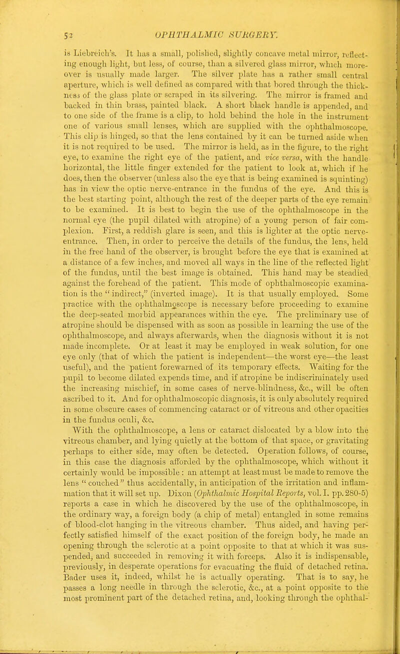 ui'irriiAL.uic siiR<;i-:i;y. is Liebreich's. It lius a small, polished, slightly concave metal mirror, reflect- ing enough light, but less, of course, than a silvered glass mirror, which more- over is usually made larger. The silver plate has a rather small central aperture, which is well defined as compared with that bored through the thick- ness of the glass plate or scraped in its silvering. The mirror is framed and backed in thin brass, painted black. A short black handle is appended, and to one side of the frame is a clip, to hold behind the hole in the instrument one of various small lenses, which are supplied with the ophthalmoscope. This clip is hinged, so that the lens contained by it can be turned aside when it is not required to be used. The mirror is held, as in the figure, to the right eye, to examine the right eye of the patient, and vice versa, with the handle horizontal, the little finger extended for the patient to look at, which if he does, then the observer (unless also the eye that is being examined is squinting) has in view the optic nerve-entrance in the fundus of the eye. And this is the best starting point, although the rest of the deeper parts of the eye remain, to be examined. It is best to begin the use of the ophthalmoscope in the normal eye (the pupil dilated with atropine) of a young person of fair com- plexion. First, a reddish glare is seen, and this is lighter at the optic nerve- entrance. Then, in order to perceive the details of the fundus, the lens, held in the free hand of the observer, is brought before the eye that is examined at a distance of a few inches, and moved all ways in the line of the reflected light of the fundus, until the best image is obtained. This hand may be steadied against the forehead of the patient. This mode of ophthalmoscopic examina- tion is the  indirect, (inverted image). It is that usually employed. Some practice with the ophthalmoscope is necessary before proceeding to examine the deep-seated morbid appearances within the eye. The preliminary use of atropine should be dispensed with as soon as possible in learning the use of the ophthalmoscope, and always afterwards, when the diagnosis without it is not made incomplete. Or at least it may be employed in weak solution, for one eye only (that of which the patient is independent—the worst eye—the least useful), and the patient forewarned of its temporary effects. Waiting for the pupil to become dilated expends time, and if atropine be indiscriminately used the increasing mischief, in some cases of nerve- blindness, &c, will be often ascribed to it. And for ophthalmoscopic diagnosis, it is only absolutely recruired in some obscure cases of commencing cataract or of vitreous and other ojjacities in the fundus oculi, &c. With the ophthalmoscope, a lens or cataract dislocated by a blow into the vitreous chamber, and lying cpaietly at the bottom of that space, or gravitating perhaps to either side, may often be detected. Operation follows, of course, in this case the diagnosis afforded by the ophthalmoscope, which without it certainly would be impossible : an attempt at least must be made to remove the lens  couched thus accidentally, in anticipation of the irritation and inflam- mation that it will set up. Dixon (Ophthalmic Hospital Reports, vol. I. pp. 280-5) reports a case in which he discovered by the use of the ophthalmoscope, in the ordinary way, a foreign body (a chip of metal) entangled in some remains of blood-clot hanging in the vitreous chamber. Thus aided, and having per- fectly satisfied himself of the exact position of the foreign body, he made an opening through the sclerotic at a point opposite to that at which it was sus- pended^ and succeeded in removing it with forceps. Also it is indispensable, previously, in desperate operations for evacuating the fluid of detached retina. Bader uses it, indeed, whilst he is actually operating. That is to say, he passes a long needle in through the sclerotic, &c, at a point opposite to the most prominent part of the detached retina, and, looking through the ophthal-