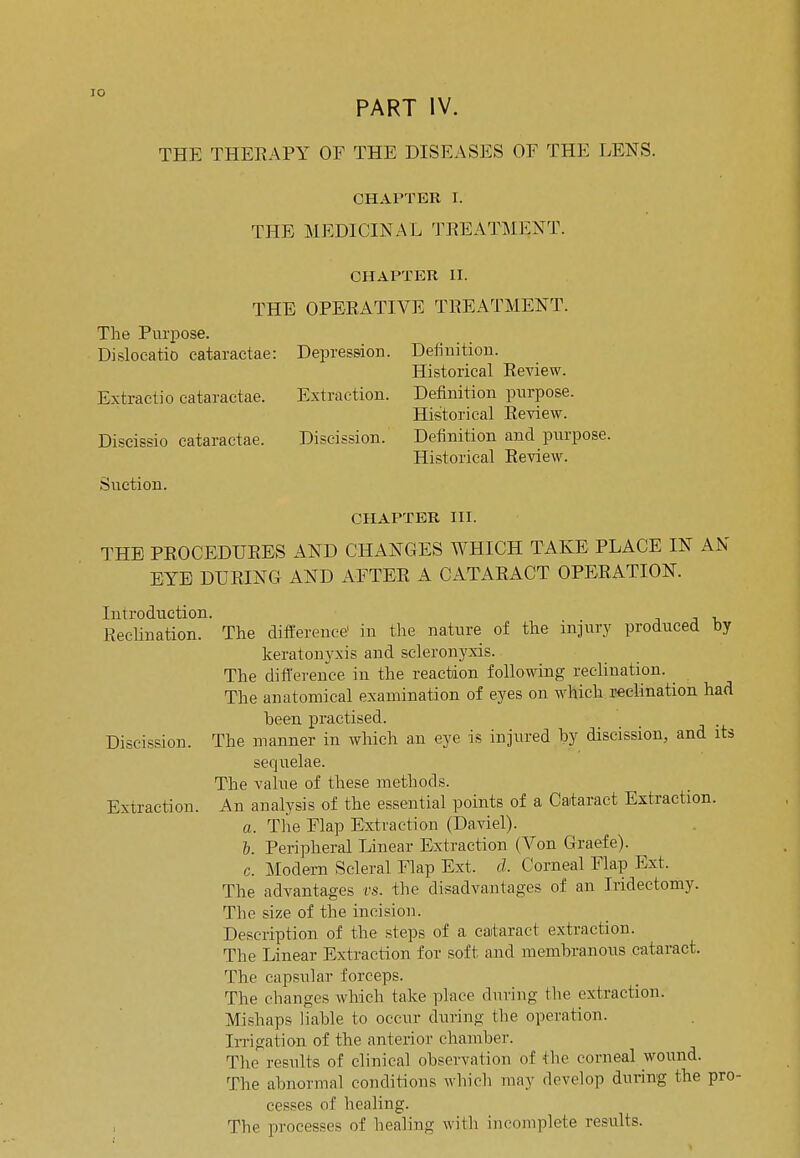 IO PART IV. THE THERAPY OF THE DISEASES OF THE LENS. CHAPTER I. THE MEDICINAL TREATMENT. CHAPTER II. THE OPERATIVE TREATMENT. The Purpose. Dislocatio cataraetae: Depression. Definition. Historical Review. Extract]o cataraetae. Extraction. Definition purpose. Historical Review. Discissio cataraetae. Discission. Definition and purpose. Historical Review. Suction. CHAPTER III. THE PROCEDURES AND CHANGES WHICH TAKE PLACE IN AN EYE DURING AND AFTER A CATARACT OPERATION. Introduction Pectination. The difference' in the nature of the injury produced by keratonyxis and scleronyxis. The difference in the reaction following reclination. The anatomical examination of eyes on which reclination had been practised. Discission. The manner in which an eye is injured by discission, and its sequelae. The value of these methods. Extraction. An analysis of the essential points of a Cataract Extraction. a. The Flap Extraction (Daviel). b. Peripheral Linear Extraction (Von Graefe). c. Modern Scleral Flap Ext. d. Corneal Flap Ext. The advantages vs. the disadvantages of an Iridectomy. The size of the incision. Description of the steps of a cataract extraction. The Linear Extraction for soft and membranous cataract. The capsular forceps. The changes which take place during the extraction. Mishaps liable to occur during the operation. Irrigation of the anterior chamber. The results of clinical observation of the corneal wound. The abnormal conditions which may develop during the pro- cesses of healing. The processes of healing with incomplete results.