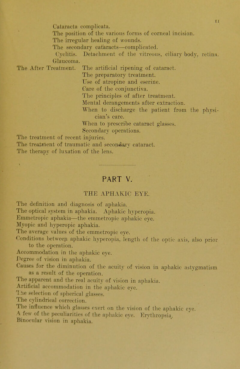 (lataracta eomplicata. The position of the various forms of corneal incision. The irregular healing of wounds. The secondary cataracts—complicated. Cyelitis. Detachment of the vitreous, ciliary body, retina. Glaucoma. The After Treatment. The artificial ripening of cataract. The preparatory treatment. Use of atropine and eserine. Care of the conjunctiva. The principles of after treatment. Mental derangements after extraction. When to discharge the patient from the physi- cian's care. When to prescribe cataract glasses. Secondary operations. The treatment of recent injuries. The treatment of traumatic and secondary cataract. The therapy of luxation of the lens. PART V. THE APHAKIC EYE. The definition and diagnosis of aphakia. The optical system in aphakia. Aphakic hyperopia. Emmetropic aphakia—the emmetropic aphakic eye. Myopic and hyperopic aphakia. The average values of the emmetropic eye. Conditions between aphakic hyperopia, length of the optic axis, also prior to the operation. Accommodation in the aphakic eye. Degree of vision in aphakia. Causes for the diminution of the acuity of vision in aphakic astygmatism as a result of the operation. The apparent and the real acuity of vision in aphakia. Artificial accommodation in the aphakic eye. The selection of spherical glasses. The cylindrical correction. The influence which glasses exert on the vision of the aphakic eye. A few of the peculiarities of the aphakic eye. Erythropsia. Binocular vision in aphakia.