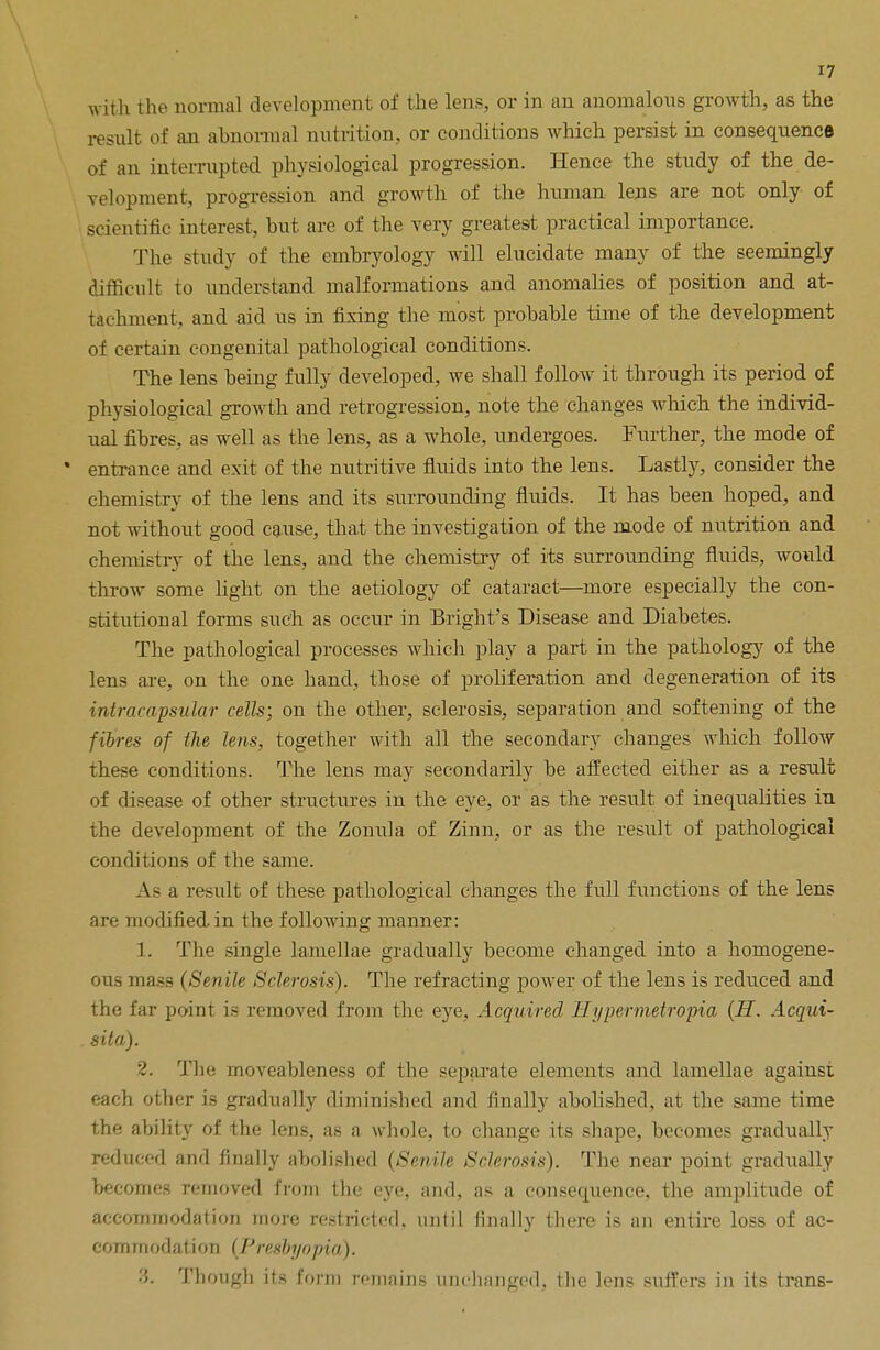 with the normal development of the lens, or in an anomalous growth, as the result of an abnormal nutrition, or conditions which persist in consequence of an interrupted physiological progression. Hence the study of the de- velopment, progression and growth of the human lens are not only of scientific interest, but are of the very greatest practical importance. The study of the embryology will elucidate many of the seemingly difficult to understand malformations and anomalies of position and at- tachment, and aid us in fixing the most probable time of the development of certain congenital pathological conditions. The lens being fully developed, we shall follow it through its period of physiological growth and retrogression, note the changes which the individ- ual fibres, as well as the lens, as a whole, undergoes. Further, the mode of entrance and exit of the nutritive fluids into the lens. Lastly, consider the chemistry of the lens and its surrounding fluids. It has been hoped, and not without good cause, that the investigation of the mode of nutrition and chemistry of the lens, and the chemistry of its surrounding fluids, would throw some light on the aetiology of cataract—more especially the con- stitutional forms such as occur in Bright's Disease and Diabetes. The pathological processes Avhich play a part in the pathology of the lens are, on the one hand, those of proliferation and degeneration of its intracapsular cells; on the other, sclerosis, separation and softening of the fibres of the lens, together with all the secondary changes which follow these conditions. The lens may secondarily be affected either as a result of disease of other structures in the eye, or as the result of inequalities in the development of the Zonula of Zinn, or as the result of pathological conditions of the same. As a result of these pathological changes the full functions of the lens are modified.in the folloAving manner: 1. The single lamellae gradually become changed into a homogene- ous mass (Senile Sclerosis). The refracting power of the lens is reduced and the far point is removed from the eye, Acquired Iiypermetropia (H. Acqui- sita). 2. The moveableness of the separate elements and lamellae against each other is gradually diminished and finally abolished, at the same time the ability of the lens, as a whole, to change its shape, becomes gradually reduced and finally abolished (Senile Sclerosis). The near point gradually becomes removed from the eye, and, as a consequence, the amplitude of accommodation more restricted, until finally there is an entire loss of ac- com modation (Presbyopia). '■'>. Though its form remains unchanged, the lens suffers in its trans-