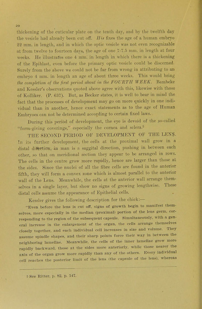 thickening of the cutieular plate on the tenth day, and by the twelfth day the vesicle had already been cut off. His fixes the age of a human embryo 22 mm. in length, and in which the optic vesicle was not even recognizable at from twelve to fourteen days., the age of one 7-7.5 nun. in length at four weeks. He illustrates one 4 mm. in length in which there is a thickening of the Epiblast, even before the primary optic vesicle could be discerned. Surely from the above we could not be far from wrong in attributing to an embryo 4 mm. in length an age of about three weeks. This would bring the completion of the first period about in the FOURTH WEEK. Bambeke and. Kessler's observations quoted above agree with this, likewise with those of Kolliker. (P. 637). But, as Becker states, it is well to bear in mind the fact that the processes of development may go on more quickly in one indi- vidual than in another, hence exact statements as to the age of Human Embryoes can not be determined according to certain fixed laws. During this period of development, the eye is devoid of the so-called form-giving coverings, especially the cornea and sclera.5 THE SECOND PEBIOD OF DEVELOPMENT OF THE LENS- In its further development, the cells at the proximal wall grow in a distal direction, in man is a saggital direction, pushing in between each other, so that on meridional section they appear to be arranged in rows. The cells in the centre grow more rapidly, hence are larger than those at the sides. Since the nuclei of all the fibre cells are found in the anterior fifth, they will form a convex zone which is almost parallel to the anterior wall of the Lens. Meanwhile, the cells at the anterior wall arrange them- selves in a single layer, but show no signs of growing lengthwise. These distal cells assume the appearance of Epithelial cells. Kessler gives the following description for the chick:— Even before the lens is cut off, signs of growth begin to manifest them- selves, more especially in the median (proximal) portion of the lens germ, cor- responding to the region of the subsequent capsule. Simultaneously, with a gen- eral increase in the enlargement of the organ, the cells arrange themselves closely together, and each individual cell increases in size and volume. They assume spindle shapes, and their sharp points force their way in between the neighboring lamellae. Meanwhile, the cells of the inner lamellae grow more rapidly backward, those at the sides more anteriorly, while those nearer the axis of the organ grow more rapidly than any of the others. Every individual cell reaches the posterior limit of the lens (the capsule of the lens), whereas 5 See Hitter, p. 82, p. 147.