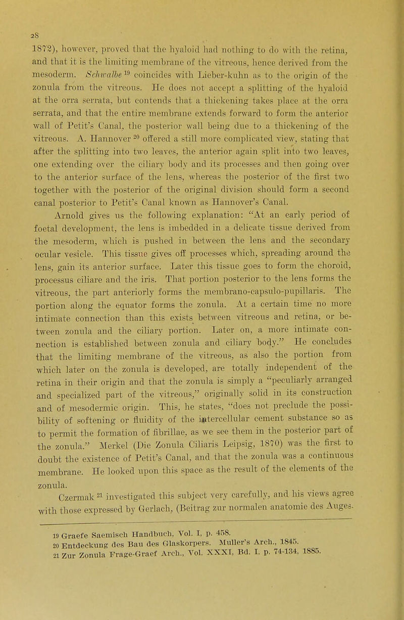 1872), however, proved thai the hyaloid had nothing to do wiih the retina, and that it is the Limiting membrane of the vitreous, hence derived from the mesoderm. Schwalbe 19 coincides with Lieber-kukm as to the origin of the zonula from the vitreous, lie does not accept a splitting of the hyaloid at the orra serrata, but contends that a. thickening takes place at the orra serrata, and that the entire membrane extends forward to form the anterior wall of Pet it's Canal, the posterior wall being due to a thickening of the vitreous. A. Hannover 20 offered a still more complicated view, stating that after the splitting into two leaves, the anterior again split into two leaves, one extending over the ciliary body and its processes and then going over to the anterior surface of the lens, whereas the posterior of the first two together with the posterior of the original division should form a second canal posterior to Petit's Canal known as Hannover's Canal. Arnold gives us the following explanation: At an early period of foetal development, the lens is imbedded in a delicate tissue derived from the mesoderm, which is pushed in between the lens and the secondary ocular vesicle. This tissue gives off processes which, spreading around the lens, gain its anterior surface. Later this tissue goes to form the choroid, processus ciliare and the iris. That portion posterior to the lens forms the vitreous, the part anteriorly forms the membrano-capsulo-pnpillaris. The portion along the equator forms the zonula. At a certain time no more intimate connection than this exists between vitreous and retina, or be- tween zonula and the ciliary portion. Later on, a more intimate con- nection is established hetween zonula and ciliary body. He concludes that the limiting membrane of the vitreous, as also the portion from which later on the zonula is developed, are totally independent of the retina in their origin and that the zonula is simply a peculiarly arranged and specialized part of the vitreous, originally solid in its construction and of mesodermic origin. This, he states, does not preclude the possi- bility of softening or fluidity of the intercellular cement substance so as to permit the formation of nbrillae, as we see them in the posterior part of the zonula. Merkel (Die Zonula Ciliaris Leipsig, 1870) was the first to doubt the existence of Petit's Canal, and that the zonula was a continuous membrane. He looked upon this space as the result of the elements of the zonula. Czcmiak21 investigated this subject very carefully, and his views agree with those expressed by Gerlach, (Beitrag zur normalen anatomie des Auges. 19 Graefe Saemisch Handbuch, Vol. I, p. 458. 20 Entdeckung des Ban des Glaskorpers. Muller's Arch., 184... 21 Zur Zonula Frage-Graef Arch., Vol. XXXI. Bd. I. p. 74-134, 1885.