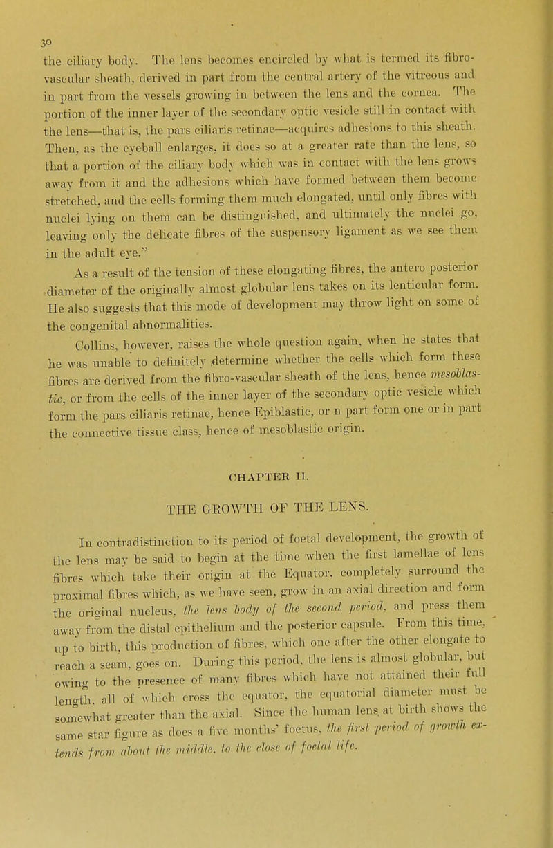 3° the ciliary body. The lens becomes encircled by what is termed its fibro- vascular sheath, derived in part from the central artery of the vitreous ami in part from the vessels growing in between the lens and the cornea. The portion of the inner layer of the secondary optic vesicle still in contact with the lens—that is, the pars ciliaris retinae—acquires adhesions to this sheath. Then, as the eyeball enlarges, it does so at a greater rate than the lens, so that a portion of the ciliary body which was in contact with the lens grow- away from it and the adhesions which have formed between them become stretched, and the cells forming them much elongated, until only fibres with nuclei lying on them can be distinguished, and ultimately the nuclei go. leaving only the delieate fibres of the suspensory ligament as we see them in the adult eye.'' As a result of the tension of these elongating fibres, the antero posterior diameter of the originally almost globular lens takes on its lenticular form. He also suggests that this mode of development may throw light on some of the congenital abnormalities. Collins, however, raises the whole question again, when he states that he was unable to definitely determine whether the cells which form these fibres are derived from the fibro-vascular sheath of the lens, hence mesoblas- tic, or from the cells of the inner layer of the secondary optic vesicle which form the pars ciliaris retinae, hence Epiblastie, or n part form one or in part the connective tissue class, hence of mesoblastic origin. CHAPTER II. THE GEOWTH OF THE LENS. In contradistinction to its period of foetal development, the growth of the lens may be said to begin at the time when the first lamellae of lens fihres which take their origin at the Equator, completely surround the proximal fibres which, as we have seen, grow in an axial directum ami form the original nucleus, the lens body of the second period, and press them away from the distal epithelium and the posterior capsule. From this time, up to birth this production of fibres, which one after the other elongate to reach a seam, goes on. During this period, the lens is almost globular, but owing to the presence of many film* which have not attained their hill length all of which cross the- equator, the equatorial diameter must he somewhat greater than the axial. Since the human lens at birth shows the same star figure as does a live months foetus, the first period of growth ex- tends from about the middle lo the close of foetal life