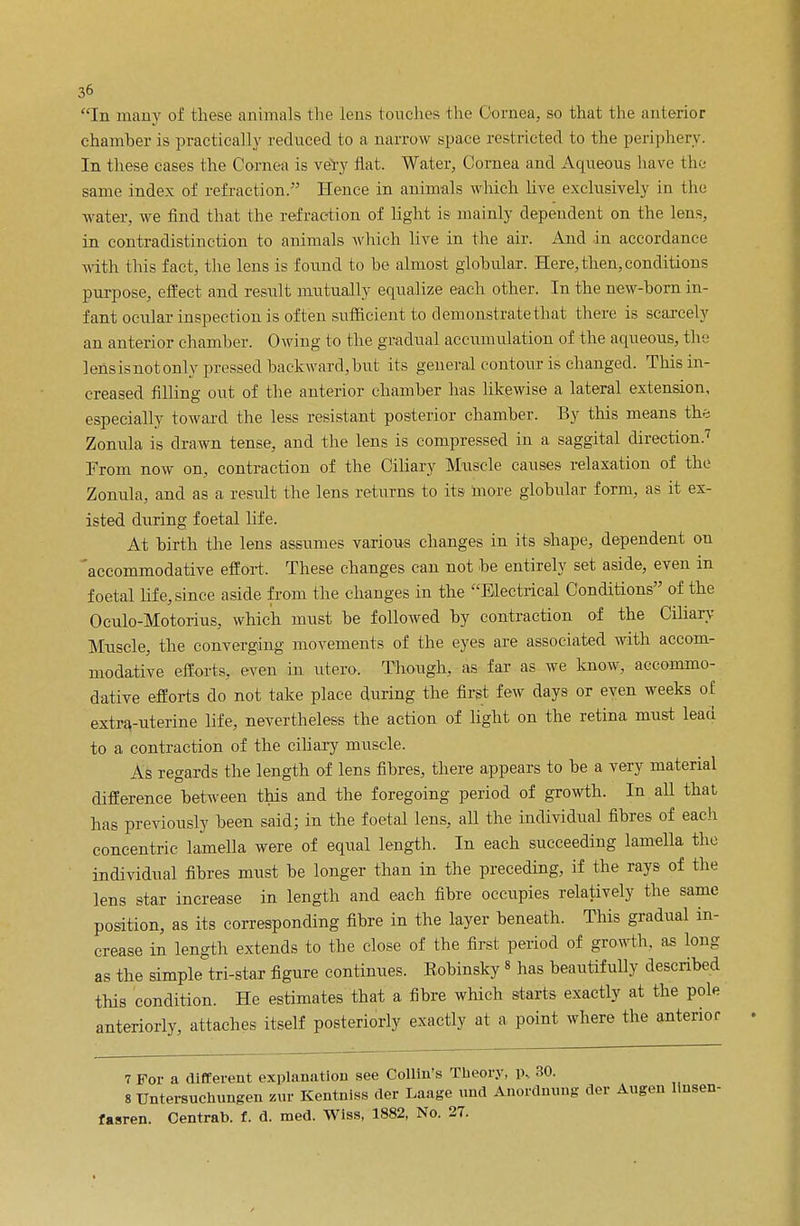 chamber is practically reduced to a narrow space rest ricted to the periphery. In these cases the Cornea is very flat. Water, Cornea and Aqueous have the same index of refraction. Hence in animals which live exclusively in the water, we find that the refraction of light is mainly dependent on the lens, in contradistinction to animals which live in the air. And in accordance with this fact, the lens is found to he almost globular. Here, then, conditions purpose, effect and result mutually equalize each other. In the new-horn in- fant ocular inspection is often sufficient to demonstrate that there is scarcely an anterior chamber. Owing to the gradual accumulation of the aqueous, the lensisnotonly pressed backward, but its general contour is changed. This in- creased filling out of the anterior chamber has likewise a lateral extension, especially toward the less resistant posterior chamber. By this means the Zonula is drawn tense, and the lens is compressed in a saggital direction.7 From now on, contraction of the Ciliary Muscle causes relaxation of the Zonula, and as a result the lens returns to its more globular form, as it ex- isted during foetal life. At birth the lens assumes various changes in its shape, dependent on 'accommodative effort. These changes can not be entirely set aside, even in foetal life, since aside from the changes in the Electrical Conditions of the Oculo-Motorius, which must be followed by contraction of the Ciliary- Muscle, the converging movements of the eyes are associated with accom- modative efforts, even in utero. Though, as far as we know, accommo- dative efforts do not take place during the first few days or even weeks of extrauterine life, nevertheless the action of light on the retina must lead to a contraction of the ciliary muscle. As regards the length of lens fibres, there appears to be a very material difference between this and the foregoing period of growth. In all that has previously been said; in the foetal lens, all the individual fibres of each concentric lamella were of equal length. In each succeeding lamella the individual fibres must be longer than in the preceding, if the rays of the lens star increase in length and each fibre occupies relatively the same position, as its corresponding fibre in the layer beneath. This gradual in- crease in length extends to the close of the first period of growth, as long as the simple tri-star figure continues. Eobinsky8 has beautifully described this condition. He estimates that a fibre which starts exactly at the pole anteriorly, attaches itself posteriorly exactly at a point where the anterior 7 For a different explanation see Collin's Theory, p, 30. 8 Untersuchungen zur Kentniss der Laage und Anordnung der Augen linsen- fasren. Centrab. f. d. med. Wiss, 1882, No. 27.