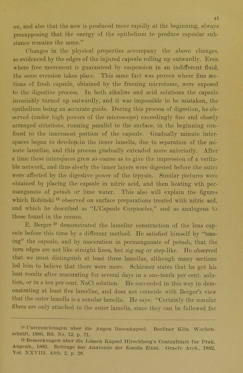 on, and also that the now is produced more rapidly at the beginning, always presupposing that the energy of the epithelium to produce capsular sub- stance remains the same. Changes in the physical properties accompany the above changes, as evidenced by the edges of the injured capsule rolling np outwardly. Even where free movement is guaranteed by suspension in an indifferent fluid, the same eversion takes place. This same fact was proven where fine sec- tions of fresh capsule, obtained by the freezing microtome, were exposed to the digestive process. In both alkaline and acid solutions the capsule invariably turned up outwardly, and it was impossible to be mistaken, the epithelium being an accurate guide. During this process of digestion, he ob- served (under high powers of the microscope) exceedingly fine and closely arranged striations, running parallel to the surface, in the beginning con- fined to the innermost portion of the capsule. Gradually minute inter- spaces began to develop, in the inner lamella, due to separation of the mi- nute lamellae, and this process gradually extended more anteriorly. After a time these interspaces grew so coarse as to give the impression of a verita- ble network, and thus slowly the inner layers were digested before the outer were affected by the digestive power of the trpysin. Similar pictures were obtained by placing the capsule in nitric acid, and then heating wth per- manganate of potash or lime water. This also will explain the figures which Robinski18 observed on surface preparations treated with nitric acd, and which he described as L'Capsule Corpuscles, and as analogous to those found in the cornea. E. Berger 19 demonstrated the lamellar construction of the lens cap- sule before this time by a different method. He satisfied himself by teas- ing the capsule, and by maceration in permanganate of potash, that the torn edges are not like straight lines, but zig-zag or step-like. He observed that we must distinguish at least three lamellae, although many sections led him to believe that there were more. Schirmer states that he got his best results after macerating for several days in a one-tenth per cent, solu- tion, or in a ten per cent. NaCl solution. He succeeded in this way in dem- onstrating at least five lamellae, and does not coincide with Berger's view that the outer lamella is a zonular lamella. He says: Certainly the zonular fibres are only attached to the outer lamella, since they can be followed for WTJnterguehungen nber die Augen linsenkapsel. Berliner Klin. YVochen- f<chrift, 1886, Kd. No. 12, p. 71. WBemerktmgen nber die Llnscn Kapsel Hirschberg's Ceutrnlblatt fur Prak. Angcnh.. 1882, Beitrage zur Anatomic der Zonula Zinnl. Graefe Arch., 18S2, Vol. XXVIII. A 1th. 2. p. 28.