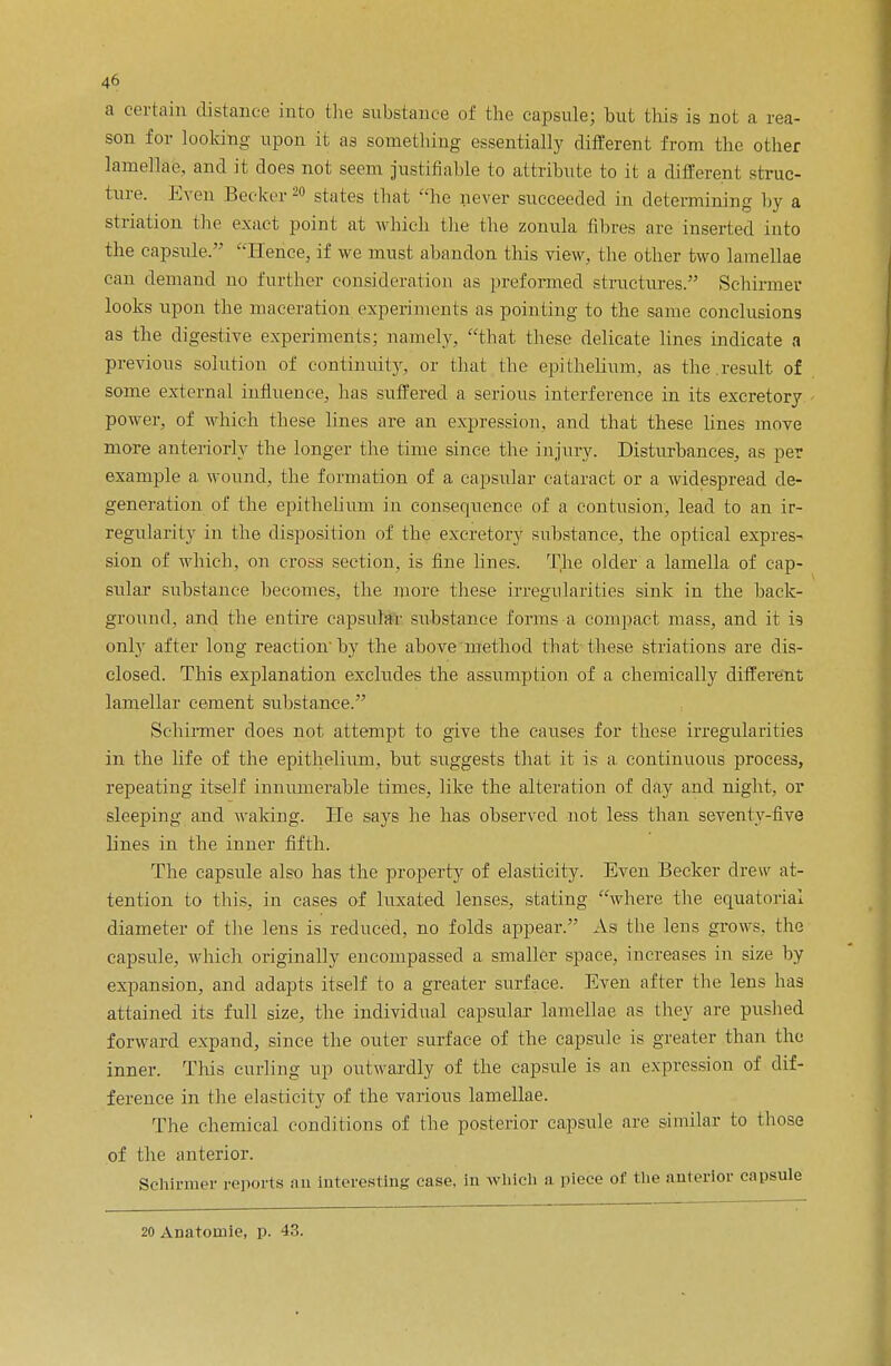 a certain distance into the substance of the capsule; but this is not a rea- son for looking upon it as something essentially different from the other lamellae, and it does not seem justifiable to attribute to it a different struc- ture. Even Becker20 states that he never succeeded in determining by a striation (lie exact point at which the the zonula fibres are inserted into the capsule. '''Hence, if we must abandon this view, the other two lamellae can demand no further consideration as preformed structures. Sehirmer looks upon the maceration experiments as pointing to the same conclusions as the digestive experiments; namely, that these delicate lines indicate a previous solution of continuity, or that the epithelium, as the.result of some external influence, has suffered a serious interference in its excretory power, of which these lines are an expression, and that these lines move more anteriorly the longer the time since the injury. Disturbances, as per example a. wound, the formation of a capsular cataract or a widespread de- generation of the epithelium in consequence, of a contusion, lead to an ir- regularity in the disposition of the excretory substance, the optical expres- sion of which, on cross section, is fine lines. The older a lamella of cap- sular substance becomes, the more these irregularities sink in the back- ground, and the entire capsular substance forms a compact mass, and it is only after long reaction by the above method that these striations are dis- closed. This explanation excludes the assumption of a chemically different lamellar cement substance. Sehirmer does not attempt to give the causes for these irregularities in the life of the epithelium, but suggests that it is a continuous process, repeating itself innumerable times, like the alteration of day and night, or sleeping and waking. He says he has observed not less than seventy-five lines in the inner fifth. The capsule also has the property of elasticity. Even Becker drew at- tention to this, in cases of luxated lenses, stating where the equatorial diameter of the lens is reduced, no folds appear. As the lens grows, the capsule, which originally encompassed a smaller space, increases in size by expansion, and adapts itself to a greater surface. Even after the lens has attained its full size, the individual capsular lamellae as they are pushed forward expand, since the outer surface of the capsule is greater than the inner. This curling up outwardly of the capsule is an expression of dif- ference in the elasticity of the various lamellae. The chemical conditions of the posterior capsule are similar to those of the anterior. Sehirmer reports an interesting case, in which a piece of the anterior capsule 20 Anatomie, p. 43.