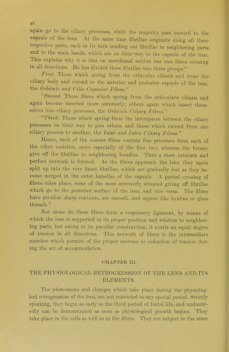 again go to the ciliary processes, while- the majority pass onward to the eapsule of the lens. At the same time fibrillae originate along all these respective parts, each in its turn sending out fibrillae to neighboring parts and to the main bands, which are on their way to the capsule of the lens. This explains why it is that on meridianal section one sees fibres crossing in all directions. He has divided these fibrillae into three groups: First. Those which spring from the orbiculus ciliaris and from the ciliary body and extend to the anterior and posterior capsule of the lens, the OrUculo and Cilio Capsular Fibres. Second. Those fibres which spring from the orbicularis ciliaris and again become inserted more anteriorly; others again which insert them- selves into ciliary processes, the OrUculo Ciliary Fibres. Third. Those which spring from the interspaces between the ciliary processes on their way to join others, and those which extend from one ciliary process to another, the Inter and Intra Ciliary Fibres. Hence, each of the coarser fibres contain fine processes from each of the other varieties, more especially of the first two, whereas the former give off the fibrillae to neighboring bundles. Thus a most intricate and perfect network is formed. As the fibres approach the lens, they again split up into the very finest fibrillae, which are gradually lost as they be- come merged in the outer lamellae of the capsule. A partial crossing of fibres takes place, some of the most anteriorly situated giving off fibrillae which go to the posterior surface of the lens, and vice versa. The fibres have peculiar sharp contours, are smooth, and appear like hyaline or glass threads. Not alone do' these fibres form a suspensory ligament, by means of which the lens is supported in its proper position and relation to neighbor- ing parts, but owing to its peculiar construction, it exerts an equal degree of tension in all directions. This network of fibres is the intermediate member which permits of the proper increase or reduction of tension dur- ing the act of accommodation. CHAPTER III. THE PHYSIOLOGICAL BETEOGKESSION OF THE LENS AND ITS ELEMENTS. The phenomena and changes which take place during the physiolog- ical retrogression of the lens, are not restricted to any special period. Strictly speaking, they begin as early as the third period of foetal life, and undoubt- edly can be demonstrated as soon as physiological growth begins. They take place in the cells as well as in the fibres. They are subject to the same