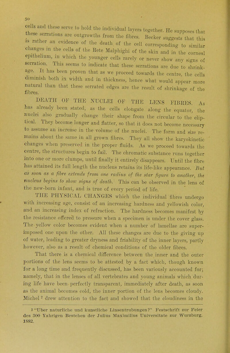 cells and these serve to hold the individual layers together. He supposes that £e„o„s a, outgrowths trom the fibre, Becker suggj^h t i rather an evidence of the death of the cell corresponding to similar Changes m the cells of the Rete Malphighi of the skin and in the corneal epithelium, in which the younger cells rarely or never show any signs of serration. This seems to indicate that these serrations are due to shrink- age. It has been proven that as we proceed towards the centre the cells dimmish both in width and in thickness, hence what would appear more natural than that these serrated edges are the result of shrinkage of the fibres. DEATH OP THE NUCLEI OF THE LENS FIBRES. As has already been stated, as the cells elongate along the equator, the nuclei also gradually change their shape from the circular to the' elip- tical. They become longer and flatter, so that it does not become necessary to assume an increase in the volume of the nuclei. The form and size re- mains about the same in all grown fibres. They all show the karyokinetic changes when preserved in the proper fluids. As we proceed towards the centre, the structures begin to fail. The chromatic substance runs together into one or more clumps, until finally it entirely disappears. Until the fibre has attained its full length the nucleus retains its life-like appearance. Bui as soon as a fibre extends from one radius of the star figure to another, the nucleus begins to show signs of death. This can be observed in the lens of the new-born infant, and is true of every period of life. THE PHYSICAL CHANGES which the individual fibres undergo with increasing age, consist of an increasing hardness and yellowish color, and an increasing index of refraction. The hardness becomes manifest by the resistance offered to pressure when a specimen is under the cover glass. The yellow color becomes evident when a number of lamellae are super- imposed one upou the other. All these changes are due to the giving up of water, leading to greater dryness and friability of the inner layers, partly however, also as a result of chemical conditions of the older fibres. That there is a chemical difference between the inner and the outer portions of the lens seems to be attested by a fact which, though known for a long time and frequently discussed, has been variously accounted for; namely, that in the lenses of all vertebrates and young animals which dur- ing life have been perfectly transparent, immediately after death, as soon as the animal becomes cold, the inner portion ot the lens becomes cloudy. Michel 2 drew attention to the fact and showed that the cloudiness in the 2 TJber nnturliche unci kunstliche Lmsentrubungeu? Festschrift zur Feier des 300 Yahrlgen Bestehen der Julius MaximlUus TJniversitate zur Wurzburg, 1S82.